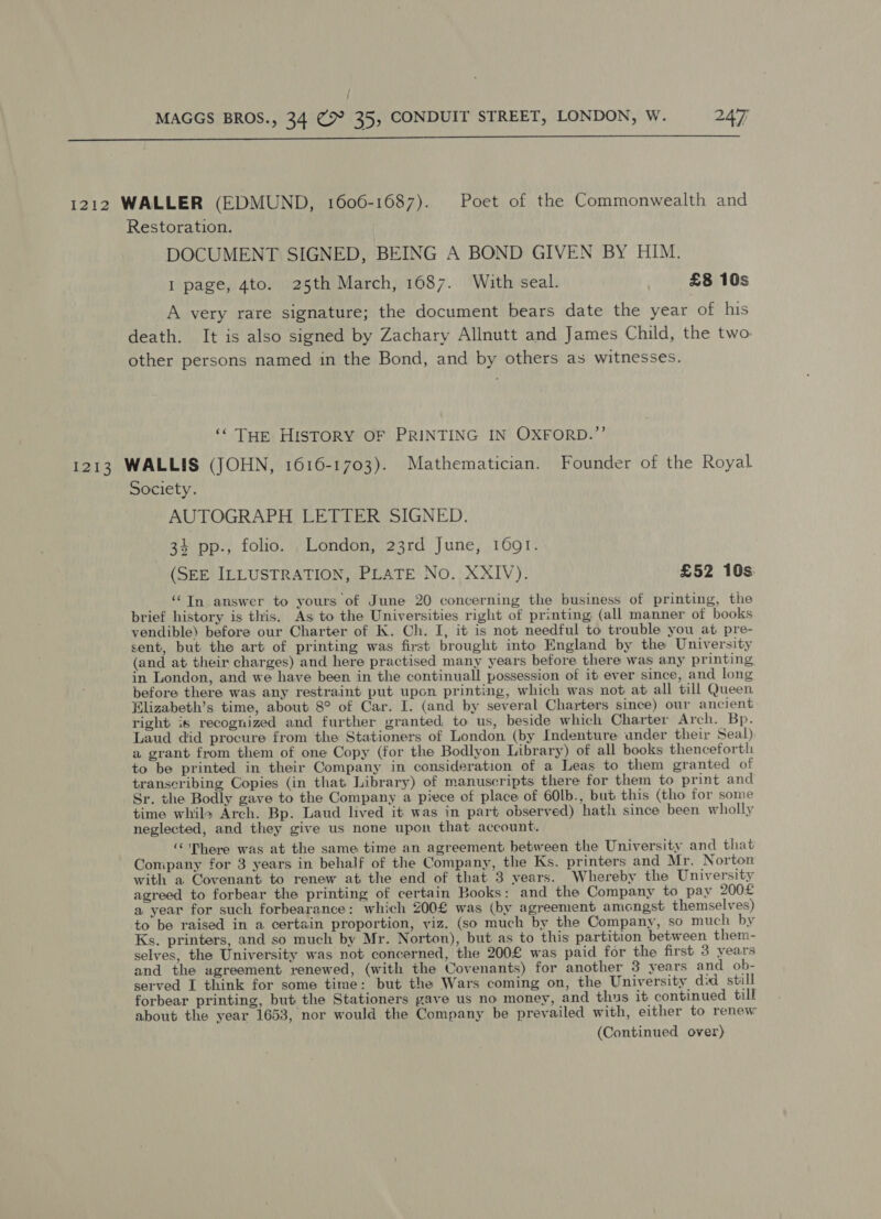 } MAGGS BROS., 34 ¢% 35, CONDUIT STREET, LONDON, W. 247  1212 WALLER (EDMUND, 1606-1687). Poet of the Commonwealth and Restoration. DOCUMENT SIGNED, BEING A BOND GIVEN BY HIM. I page, 4to. 25th March, 1687. With seal. £8 10s A very rare signature; the document bears date the year of his death. It is also signed by Zachary Allnutt and James Child, the two. other persons named in the Bond, and by others as witnesses. ‘‘ THE HISTORY OF PRINTING IN OXFORD.”’ 1213 WALLIS (JOHN, 1616-1703). Mathematician. Founder of the Royal Society. AUTOGRAPH LETTER SIGNED. 34 pp., folio. London, 23rd June, 1601. (SEE ILLUSTRATION, PLATE No. XXIV). £52 10s: ‘In answer to yours of June 20 concerning the business of printing, the brief history is this. As to the Universities right of printing (all manner of books vendible) before our Charter of K. Ch. I, it is not needful to trouble you at pre- sent, but the art of printing was first brought into England by the University (and at their charges) and here practised many years before there was any printing in London, and we have been in the continuall possession of it ever since, and long before there was any restraint put upon printing, which was not at all till Queen Elizabeth’s time, about 8° of Car. I. (and by several Charters since) our ancient right is recognized and further granted, to us, beside which Charter Arch. Bp. Laud did procure from the Stationers of London (by Indenture under their Seal) a grant from them of one Copy (for the Bodlyon Library) of all books thenceforth to be printed in their Company in consideration of a Leas to them granted of transcribing Copies (in that Library) of manuscripts there for them to print and Sr. the Bodly gave to the Company a piece of place of 60lb., but this (tho for some time while Arch. Bp. Laud lived it was in part observed) hath since been wholly neglected, and they give us none upon that account. “There was at the same time an agreement between the University and that Company for 3 years in behalf of the Company, the Ks. printers and Mr. Norton with a Covenant to renew at the end of that 3 years. Whereby the University agreed to forbear the printing of certain Books: and the Company to pay 200£ a year for such forbearance: which 200£ was (by agreement amongst themselves) to be raised in a certain proportion, yiz. (so much by the Company, so much by Ks. printers, and so much by Mr. Norton), but as to this partition between them- selves, the University was not concerned, the 200£ was paid for the first 3 years and the agreement renewed, (with the Covenants) for another 3 years and ob- served I think for some time: but the Wars coming on, the University did still forbear printing, but the Stationers gave us no money, and thus it continued till about the year 1653, nor would the Company be prevailed with, either to renew