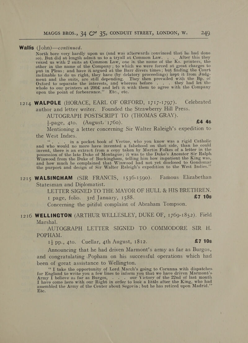  Wallis (John)—continued. North bore very hardly upon us (and was afterwards convinced that he had done so). But did at length admit us to a tryall at Common Law. . ._ After this they vexed us with 2 suits at Common Law, one im the name of the Ks. printers, the other in the name of the Company; to which we were forced at great charges to put in Pleas: and have it argued at the Barr divers times; but finding the Court inclinable to do us right, they have (by delatory proceedings) kept it from Judg- ment and the suits, are still depending. They then prevailed with the Bp. of Oxford to separate the interests, and whereas before . . . they had let the whole to our printers at 200£ and left it with them to agree with the Company upon the point of forbearance.’’ Etc., etc. 1214 WALPOLE (HORACE, EARL OF ORFORD, 1717-1797). Celebrated author and letter writer. Founded the Strawberry Hill Press. AUTOGRAPH POSTSCRIPT TO (THOMAS GRAY). }-page, 4to. (August, 1760). £4 4s Mentioning a letter concerning Sir Walter Raleigh’s expedition to the West Indies. He in a pocket book of Vertue, who you know was a rigid Catholic and who would no more have invented a falsehood on that side, than he could invent, there is an extract from a copy taken by Martin Folkes of a letter in the possession of the late Duke of Montague; it was to the Duke’s Ancestor Sir Ralph Winwood from the Duke of Buckingham, telling him how impatient the King was, and how much he complained that Winwood had not yet disclosed to Gondomar the purport and design of Sir Walter Raleigh’s expedition to the West Indies.”’ 1215 WALSINGHAM (SIR FRANCIS, 1536-1590). Famous Elizabethan Statesman and Diplomatist. LETTER SIGNED TO THE MAYOR OF HULL &amp; HIS BRETHREN. 1 page, folio. 3rd January, 1588. £7 10s Concerning the pitiful complaint of Abraham Tompson. 1216 WELLINGTON (ARTHUR WELLESLEY, DUKE OF, 1769-1852). Field Marshal. AUTOGRAPH LETTER SIGNED TO COMMODORE SIR H. POPHAM. 14 pp., 4to. Cuellar, 4th August, 1812. £7 10s Announcing that he had driven Marmont’s army as far as Burgos, and congratulating Popham on his successful operations which had been of great assistance to Wellington. ‘© T take the opportunity of Lord March’s going to Corunna with dispatches. for England to write you a few lines to inform you that we have driven Marmont’s. Army I believe as far as Burgos, . . . our Victory of the 22nd of last month T have come here with our Right in order to look a little after the King, who had peeps the Army of the Center about Segovia; but he has retired upon Madrid.’” dte. *