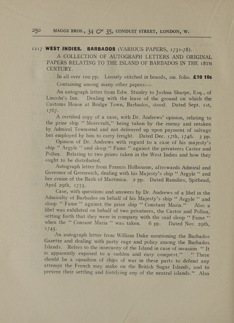  A. COLLECTION OF AUTOGRAPH LETTERS AND ORIGINAL PAPERS RELATING TO THE ISLAND OF BARBADOS IN THE 18TH CENTURY. In all over 100 pp. Loosely stitched in boards, sm. folio. £10 10s Containing among many other papers:-— An autograph letter from Edw. Stanley to Joshua Sharpe, Esq., of Lincoln’s Inn. Dealing with the lease of the ground on which the Customs House at Bridge Town, Barbados, stood. Dated Sept. 1st, 1707. A certified copy of a case, with Dr. Andrews’ opinion, relating to the prize ship ‘‘ Morecraft,’’ being taken by the enemy and retaken by Admiral Townsend and not delivered up upon payment of salvage but employed by him to carry freight. Dated Dec. 17th, 1746. 3 pp. Opinion of Dr. Andrews with regard to a case of his majesty’s ship ‘‘ Argyle ’ and sloop ‘‘ Fame ”’ against the privateers Castor and Pollux. Relating to two prizes taken in the West Indies and how they ought to be distributed. Autograph letter from Francis Holbourne, afterwards Admiral and Governor of Greenwich, dealing with his Majesty’s ship ‘ Argyle ’’ and her cruize of the Back of Martinica. 2 pp. Dated Ramilies, Spithead, April 29th, 1755. Case, with questions and answers by Dr. Andrews of a libel in the Admiralty of Barbados on behalf of his Majesty’s ship ‘‘ Argyle ’’ and sloop ‘‘ Fame’ against the prize ship ‘‘ Constant Maria.’’ Also a libel was exhibited on behalf of two privateers, the Castor and Pollux, setting forth that they were in company with the said sloop ‘‘ Fame ”’ when the ‘‘ Consant Maria ’’ was taken. 6 pp, Dated Nov. 29th, 1745. An autograph letter from William Duke mentioning the Barbados Gazette and dealing with party rage and policy among the Barbados Islands. Refers to the insecurity of the Island in case of invasion. ‘‘ It is apparently exposed to a sudden and easy conguest.’’ ‘‘ There should be a squadron of ships of war in these parts to defend any attempt the French may make on the British Sugar Islands, and to prevent their settling and fortifying any of the neutral islands.’’ Also