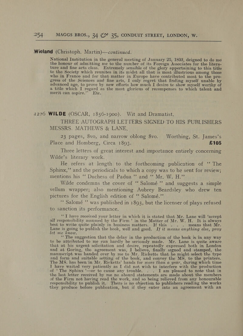  Wieland (Christoph. Martin)—continued. National Institution in the general meeting of January 25, 1803, deigned to do me the honour of adinitting me to the number of its Foreign Associates for the litera- ture and fine arts class. [Extremely sensible of the glory appertaining to this title to the Society which reunites in its midst all that is most illustrious among those who in France and for that matter in Europe have contributed most to the pro- gress of the Sciences and fine arts, J only regret that finding myself unable by advanced age, to prove by new efforts how much I desire te show myself worthy of a title which I regard as the most gloricus of recompenses to which talent and merit can aspire.’’ Ete. 4226 WILDE (OSCAR, 1856-1900). Wait and Dramatist. THREE AUTOGRAPH LETTERS SIGNED TO HIS PUBLISHERS MESSRS. MATHEWS &amp; LANE, 23 pages, 8vo, and narrow oblong 8vo. Worthing, St. James’s Place and Homberg, Circa 1893. £105 Three letters of great interest and importance entirely concerning ~ Wilde’s literary work. He refers at‘ length to the forthcoming publication of ‘‘ The Sphinx,”’ and the periodicals to which a copy was to be sent for review; mentions his ‘‘ Duchess of Padua ”’ and ‘‘ Mr. W. H.”’ Wilde condemns the cover of ‘‘ Salomé ’’ and suggests a simple vellum wrapper; also mentioning Aubrey Beardsley who drew ten ‘pictures for the English edition of ‘‘ Salomé.’’ ‘* Salomé ”’ was published in 1893, but the licenser of plays refused to sanction its performance. **T have received your letter in which it is stated that Mr. Lane will ‘accept all responsibility assumed by the Firm’ in the Matter of Mr. W. H. It is always best to write quite plainly in business matters. If this . . . means that Mr. Lane is going to publish the book, well and good. If it means anything else, pray let me know. ‘“ The suggestion that the delay in the production of the book is in any way to be attributed to me can hardly be seriously made. Mr. Lane is quite aware that at his urgent solicitation and desire, repeatedly expressed both in London and at Goring, the agreement was, I believe, finally signed and stamped, the manuscript was handed over by me to Mr. Ricketts that. he might select the type and form and suitable setting of the book, and convey the MS. to the printers. The MS. has been'in Mr. Ricketts’ hands for more than a year, during which time I have waited very patiently as I did not wish to interfere with the production of ‘ The Sphinx ’—or to cause any trouble. . . I am pleased to note that in the last Jetter received by me no absurd statements are made about the members of the Firm not having read the work, and so being relieved from any honourable responsibility to publish it. There is no objection to publishers reading the works ‘they produce before publication, but if they enter into an agreement with an