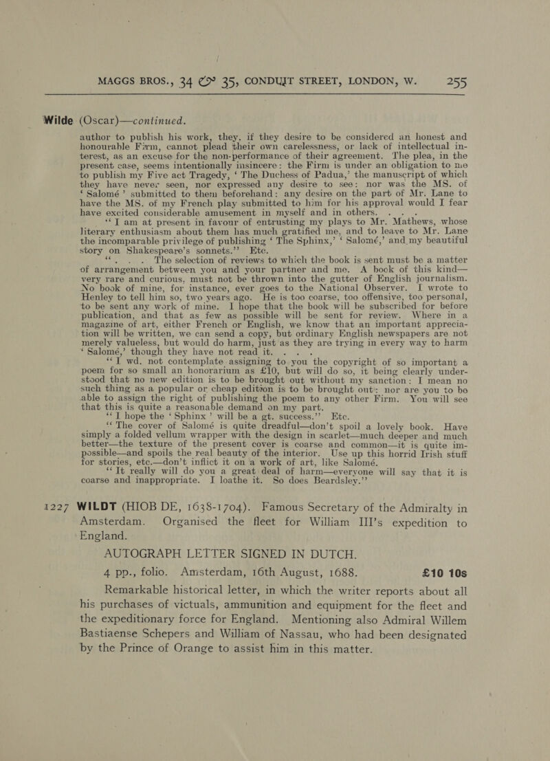  Wilde (Oscar)—continued. author to publish his work, they, if they desire to be considered an honest and honourable Firm, cannot plead their own carelessness, or lack of intellectual in- terest, as an excuse for the non-performance of their agreement. The plea, in the present case, seems intentionally insincere: the Firm is under an obligation to me to publish my Five act Tragedy, ‘ The Duchess of Padua,’ the manuscript of which they have never seen, nor expressed any desire to see: nor was the MS. of ‘ Salomé’ submitted to them beforehand: any desire on the part of Mr. Lane to have the MS. of my French play submitted to him for his approval would I fear have excited considerable amusement in myself and in others. ? ‘*T am at present in favour of entrusting my plays to Mr. Mathews, whose literary enthusiasm about them has much gratified me, and to leave to Mr. Lane the incomparable privilege of publishing ‘ The Sphinx,’ ‘ Salomé,’ and my beautiful story on Shakespeare’s sonnets.’’ Etc. Be 4 The selection of reviews to which the book is sent must be a matter of arrangement between you and your partner and me. A bock of this kind— very rare and curious, must not be thrown into the gutter of English journalism. No book of mine, for instance, ever goes to the National Observer. I wrote to Henley to tell him so, two years ago. He is too coarse, too offensive, too personal, to be sent any work of mine. I hope that the book will be subscribed for before publication, and that as few as possible will be sent for review. Where in a magazine of art, either French or English, we know that an important apprecia- tion will be written, we can send a copy, but ordinary English newspapers are not merely valueless, but would do harm, just as they are trying in every way to harm ‘ Salomé,’ though they have not read it. iy “‘T wd. not contemplate assigning to you the copyright of so important a poem for so small an honorarium as £10, but will do so, it being clearly under- stood that no new edition is to be brought out without my sanction: I mean no such thing as a popular or cheap edition is to be brought out: nor are you to be able to assign the right of publishing the poem to any other Firm. You will see that this is quite a reasonable demand on my part. ‘‘ T hope the ‘ Sphinx’ will be a gt. success.’’ Ete. ‘The cover of Salomé is quite dreadful—don’t spoil a lovely book. Have simply a folded vellum wrapper with the design in scarlet—much deeper and much better—the texture of the present cover is coarse and common—it is quite im- possible—and spoils the real beauty of the interior. Use up this horrid Irish stuff for stories, etc.—don’t inflict it on a work of art, like Salomé. ‘Tt really will do you a great deal of harm—everyone will say that it is coarse and inappropriate. I loathe it. So does Beardsley.” 1227 WILDT (HIOB DE, 1638-1704). Famous Secretary of the Admiralty in Amsterdam. Organised the fleet for William III’s expedition to England. AUTOGRAPH LETTER SIGNED IN DUTCH. 4 pp., folio. Amsterdam, 16th August, 1688. £10 10s Remarkable historical letter, in which the writer reports about all his purchases of victuals, ammunition and equipment for the fleet and the expeditionary force for England. Mentioning also Admiral Willem Bastiaense Schepers and William of Nassau, who had been designated by the Prince of Orange to assist him in this matter.