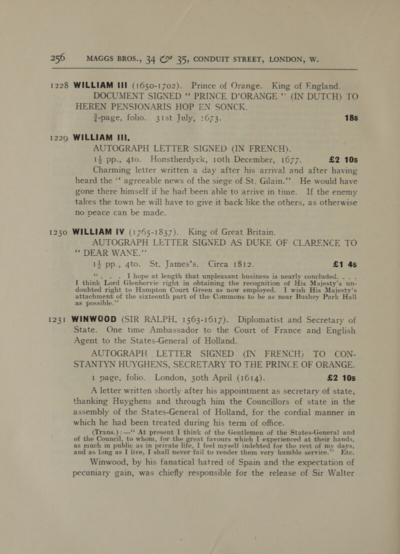  1228 WILLIAM III (1650-1702). Prince of Orange. King of England. DOCUMENT SIGNED ‘‘ PRINCE D’ORANGE ’’ (IN DUTCH) TO HEREN PENSIONARIS HOP EN SONCK. 2-page, folio. 31st July, 1673. 18s 1229 WILLIAM III, AUTOGRAPH LETTER SIGNED (IN FRENCH). 1% pp., 4to. Honstherdyck, 10th December, 1677. £2 10s Charming letter written a day after his arrival and after having heard the *‘ agreeable news of the siege of St, Gilain.”? He would have gone there himself if he had been able to arrive in time. If the enemy takes the town he will have to give it back like the others, as otherwise no peace can be made. 1230 WILLIAM IV (1765-1837). King of Great Britain. AUTOGRAPH LETTER SIGNED AS DUKE OF CLARENCE TO ** DEAR WANE.”’ idipp.; Ato. St. James’s, Circa 1812) £1 4s “..)6. Lhope at length that unpleasant business is nearly concluded. : I think Lord Glenbervie right in obtaining the recognition of His Majesty’s “une doubted right to Hampton ‘Court Green as now employed. I wish His Majesty’s attachment of the sixteenth part of the eee to be as near Bushey Park Hall as possible,’’ 1231 WINWOOD (SIR RALPH, 1563-1617). Diplomatist and Secretary of State. One time Ambassador to the Court of France and English Agent to the States-General of Holland. AUTOGRAPH , LETTER SIGNED® (IN FRENCH), TO” CON- STANTYN HUYGHENS, SECRETARY TO THE PRINCE OF ORANGE. 1 page, folio. London, 30th April (1614). £2 10s A letter written shortly after his appointment as secretary of state, thanking Huyghens and through him the Councillors of state in the assembly of the States-General of Holland, for the cordial manner in which he had been treated during his term of office. (Trans.) :—‘‘ At present I think of the Gentlemen of the States-General and of the Council, to whom, for the great favours which I experienced at their hands, as much in public as in pr ivate life, I feel myself indebted for the rest of my days, and as long as [I live, I shall never fail to render them very humble service.’ Ete. Winwood, by his fanatical hatred of Spain and the expectation of pecuniary gain, was chiefly responsible for the release of Sir Walter