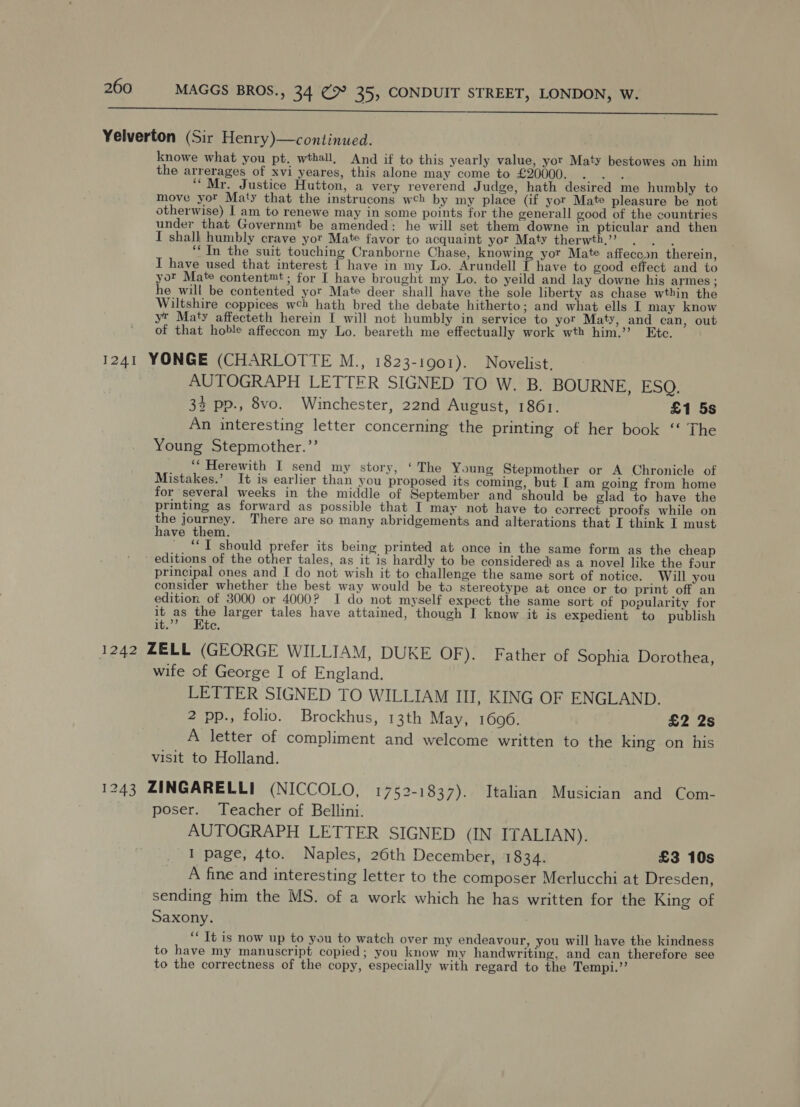   Yelverton (Sir Henry)—continued. knowe what you pt. wthall, And if to this yearly value, yor Maty bestowes on him the arrerages of xvi yeares, this alone may come to £20000. . . . “Mr. Justice Hutton, a very reverend Judge, hath desired me humbly to move yor Maty that the instrucons wch by my place (if yor Mate pleasure be not otherwise) I am to renewe may in some points for the generall good of the countries under that Governmt be amended: he will set them downe in pticular and then I shalk humbly crave yor Mate favor to acquaint yor Maty therwth,’ . . , : ‘In the suit touching Cranborne Chase, knowing yor Mate affeccon therein, I have used that interest 1 have in my Lo. Arundell T have to good effect and to yor Mate content™t ; for I have brought my Lo. to yeild and lay downe his armes ; he will be contented yor Mate deer shall have the sole liberty as chase wthin the Wiltshire coppices wch hath bred the debate hitherto; and what ells I may know yt Maty affecteth herein I will not humbly in service to yor Maty, and can, out of that hoble affeccon my Lo. beareth me effectually work wth him.’ Etc. 1241 YONGE (CHARLOTTE M., 1823-1901). Novelist, AUTOGRAPH LETTER SIGNED TO W. B. BOURNE, ESQ. 33 pp., 8vo. Winchester, 22nd August, 1861. £1 5s An interesting letter concerning the printing of her book ‘‘ The Young Stepmother.’’ ‘* Herewith I send my story, ‘ The Young Stepmother or A Chronicle of Mistakes.’ It is earlier than you proposed its coming, but I am going from home for several weeks in the middle of September and should be glad to have the printing as forward as possible that I may not have to correct proofs while on — ase There are so many abridgements and alterations that I think I must ave them. “TI should prefer its being printed at once in the same form as the cheap editions of the other tales, as it is hardly to be considered as a novel like the four principal ones and I do not wish it to challenge the same sort of notice. Will you consider whether the best way would be to stereotype at once or to print off an edition of 3000 or 4000? I do not myself expect the same sort of popularity for it as the larger tales have attained, though I know it is expedient to publish at. ste: 1242 ZELL (GEORGE WILLIAM, DUKE OF). Father of Sophia Dorothea, wife of George I of England. LETTER SIGNED TO WILLIAM III, KING OF ENGLAND. 2 pp., folic. Brockhus, 13th May, 1606. £2 2s A letter of compliment and welcome written to the king on his visit to Holland. 1243 ZINGARELLI (NICCOLO, 1752-1837). Italian Musician and Com- poser. Teacher of Bellini. AUTOGRAPH LETTER SIGNED (IN ITALIAN). I page, 4to. Naples, 26th December, 1834. £3 10s A fine and interesting letter to the composer Merlucchi at Dresden, sending him the MS. of a work which he has written for the King of Saxony. ‘‘ It is now up to you to watch over my endeavour, you will have the kindness to have my manuscript copied; you know my handwriting, and can therefore see to the correctness of the copy, especially with regard to the Tempi.’’