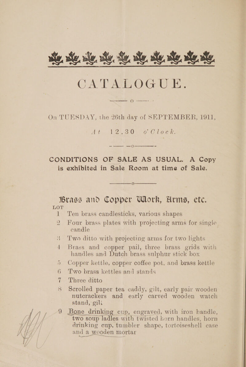 he. he se Se Se, Bey Se ye CATMEOGU EK. el On  On TUESDAY, the 26th day of SEPTEMBER, 1911, Abn ER BAO GC orc ue, -—— —0  CONDITIONS OF SALE AS USUAL. A Copy is exhibited in Sale Room at time of Sale.   oO Brass and Copper Wl rk, Frms, etc. LOT 1 Ten brass candlesticks, various shapes 2 Four brass plates with projecting arms for single candle 3 Two ditto with projecting arms for two hghts 4 Brass and copper pail, three brass grids with handles and Dutch brass sulphur stick box 5 Copper kettle, copper coffee pot. and brass kettle 6 Two brass kettles and stands 7 Three ditto 8 Scrolled paper tea caddy, gilt, early pair wooden nutcrackers and exarly carved wooden watch stand, gili Ty oA 9 Bone drinking cup, engraved, with iron handle, f // f “two soup ladles with bop See horn handles, hoa | drinking cup, tumbler shape, tortoiseshell case KIA and a wooden mortar