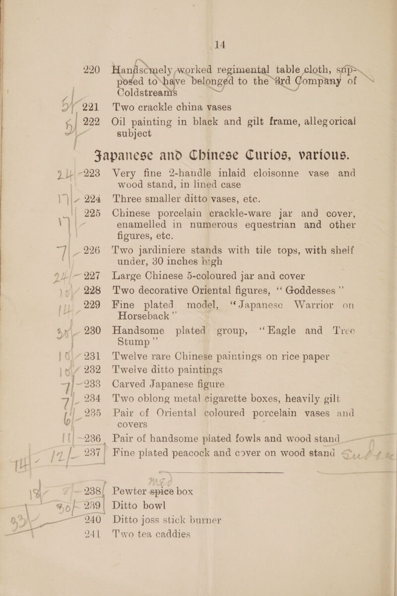 \ 220 se isSwely, aworked regimental table cloth, ded to a ive bel onged to the 8rd ied Gompiag oF Polaseenae 222 Oil painting in black and gilt frame, allegorical subject Japanese and Chinese Curios, various. wood stand, in lined case enamelled in numerous equestrian and other figures, etc. 226 Two jardiniere stands with tile tops, with shelf under, 30 inches high 227 Large Chinese 5-coloured jar and cover 228 Two decorative Oriental figures, ‘‘ Goddesses ”’ 229 Fine plated model, “Japanese Warrior on Horseback ” Stump ” 231 Twelve rare Chinese paintings on rice paper 232 Twelve ditto paintings 235 Pair of Oriental coloured porcelain vases and covers  238) ' Pewter spice box 2941 Two tea caddies