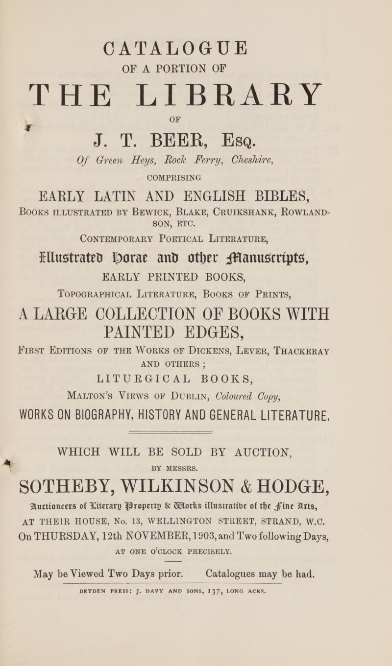 CATALOGUE OF A PORTION OF THE LIBRARY * OF 7 J. T. BEER, Eso. Of Green Heys, Rock Ferry, Cheshire, COMPRISING EARLY LATIN AND ENGLISH BIBLES, BOOKS ILLUSTRATED BY BEWICK, BLAKE, CRUIKSHANK, ROWLAND- SON, ETC. CONTEMPORARY POETICAL LITERATURE, Ellustrated Dorae and other Manuscripts, EARLY PRINTED BOOKS, TOPOGRAPHICAL LITERATURE, BOOKS OF PRINTS, A LARGE COLLECTION OF BOOKS WITH PAINTED EDGES, First EDITIONS OF THE WORKS OF DICKENS, LEVER, THACKERAY AND OTHERS ; LITURGICAL BOOKS, MALTon’s VIEWS OF DUBLIN, Coloured Copy, WORKS ON BIOGRAPHY, HISTORY AND GENERAL LITERATURE,  WHICH WILL BE SOLD BY AUCTION, a ' BY MESSRS. SOTHEBY, WILKINSON &amp; HODGE, Auctioncers of Literary Jroperty &amp; orks illustrative of the fine Arts, AT THEIR HOUSE, No. 13, WELLINGTON STREET, STRAND, W.C. On THURSDAY, 12th NOVEMBER, 1903, and Two following Days, AT ONE O'CLOCK PRECISELY.  May be Viewed Two Days prior. Catalogues may be had.  DRYDEN PRESS: J. DAVY AND SONS, 137, LONG ACRE.