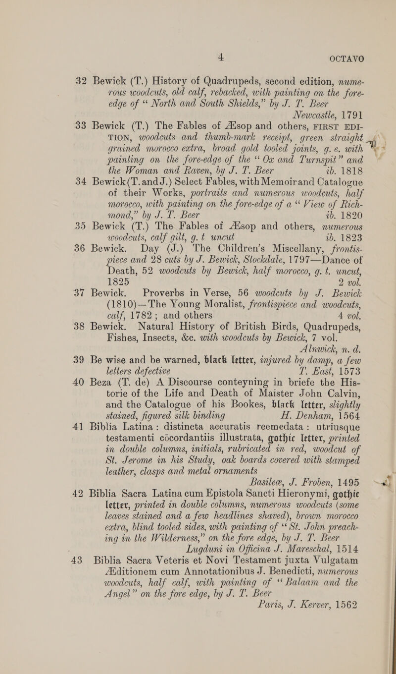 32 33 36 Bye 38 39 40 4] 42 43 4 OCTAVO Bewick (T.) History of Quadrupeds, second edition, nume- rous woodcuts, old calf, rebacked, with painting on the fore- edge of “ North and South Shields,” by J. T. Beer Newcastle, 1791 Bewick (T.) The Fables of Adsop and others, FIRST EDI- painting on the fore-edge of the “ Ox and Turnspit” and the Woman and Raven, by J. T. Beer 1b. 1818 Bewick(T.andJ.) Select Fables, with Memoirand Catalogue of their Works, portraats and numerous woodcuts, half morocco, with painting on the fore-edge of a “ View of Rich- mond,” by J. T. Beer 1b. 1820 Bewick (T.) The Fables of Atsop and others, numerous woodcuts, calf gilt, g. t uncut 10-823 Bewick. Day (J.) The Children’s Miscellany, frontis- piece and 28 cuts by J. Bewick, Stockdale, 1797—Dance of Death, 52 woodcuts by Bewick, half morocco, g. t. uncut, 1825 2 vol. Bewick. Proverbs in Verse, 56 woodcuts by J. Bewick (1810)— The Young Moralist, frontispiece and woodcuts, calf, 1782; and others 4 vol. Bewick. Natural History of British Birds, Quadrupeds, Fishes, Insects, &amp;c. with woodcuts by Bewick, 7 vol. Alnwick, n. d. Be wise and be warned, black letter, onjured by damp, a few letters defective L, Hast, 1573 Beza (T. de) A Discourse conteyning in briefe the His- torie of the Life and Death of Maister John Calvin, and the Catalogue of his Bookes, black letter, slightly stained, figured silk binding HT, Denham, 1564 Biblia Latina: distincta accuratis reemedata: utriusque testamenti cocordantiis illustrata, gothic letter, printed in double columns, initials, rubricated in red, woodcut of St. Jerome in lis Study, oak boards covered with stamped leather, clasps and metal ornaments Basilee, J. Froben, 1495 Biblia Sacra Latina cum Epistola Sancti Hieronymi, gothic letter, printed in double columns, numerous woodcuts (some leaves stained and a few headlines shaved), brown morocco extra, blind tooled sides, with painting of ‘* St. John preach- ing in the Wilderness,” on the fore edge, by J. T. Beer Lugduni in Officina J. Mareschal, 1514 Biblia Sacra Veteris et Novi Testament juxta Vulgatam Additionem cum Annotationibus J. Benedicti, numerous woodcuts, half calf, with painting of ‘* Balaam and the Angel” on the fore edge, by J. T. Beer Paris, J. Kerver, 1562 Py ~ef