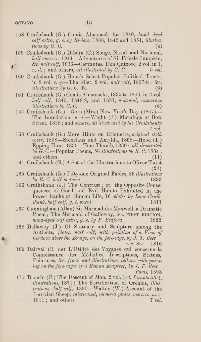 158 159 ve 160 161 162 163 164 165 166 167 168 169 170 Cruikshank (G.) Comic Almanack for 1840, hand dyed calf extra, g. e. by Riviere, 1838, 1845 and 1851, tlustra- toons by G. C. (4) Cruikshank (G.) Dibdin (C.) Songs, Naval and National, half morocco, 1841—Adventures of Sir Frizzle Pumpkin, &amp;e. half calf, 1836—Cervantes. Don Quixote, 2 vol. in 1, n. d. ; and others, all illustrated by G. C. 5 vol, Cruikshank (G.) Hone’s Select Popular Political Tracts, in 2 vol. v. y.—The Idler, 2 vol. half calf, 1837-8; &amp;c. illustrations by G. C. de. (6) Cruikshank (G.) Comic Almanacks, 1835 to 1840, in 2 vol. half calf, 1845, 1848-9, and 1851, unbound, numerous illustrations by G. C. (6) Cruikshank (G.) Gore (Mrs.) New Year’s Day (1847)— The Inundation, n. d.—Wight (J.) Mornings at Bow Street, 1858 ; and others, all dlustrated by the Cruikshanks 7 vol. Cruikshank (G.) More Hints on Etiquette, original cloth cover, 1838—Stenelaus and Amylda, 1858—Hood (T.) Epping Hunt, 1830—Tom Thumb, 1830; all illustrated by G. C_—Popular Poems, 56 illustrations by Rh. C. 1834 ; and others (11) Cruikshank (G.) A Set of the Illustrations to Oliver Twist (24) Cruikshank (R.) Fifty-one Original Fables, 85 dlustrations by R. C. half morocco 1833 Cruikshank (J.) The Contrast ; or, the Opposite Conse- quences of Good and Evil Habits Exhibited in the lowest Ranks of Human Life, 16 plates by Isaac Cruik- shank, half calf, g. t. uncut 1811 Cunningham (Allan) Sir Marmaduke Maxwell, a Dramatic Poem; The Mermaid of Galloway, &amp;c. FIRST EDITION, hand-dyed calf extra, g. e. by F. Bedford 1822 Dallaway (J.) Of Statuary and Sculpture among the Antients, plates, half calf, with painting of a View of Cordova above the Bridge, on the fore-edge, by J. T. Beer roy. 8vo. 1816 Dairval (B. de) L’Utilité des Voyages qui concerne la Connoissance des Médailles, Inscriptions, Statues, Peintures, &amp;c. front. and illustrations, vellum, with paint- ing on the fore-edges of a Roman Emperor, by J. T. Beer Paris, 1693 Darwin (C.) The Descent of Man, 2 vol. (vol. I wants title), illustrations, 1871; The Fertilization of Orchids, cllus- trations, half calf, 1890—Walton (W.) Account of the Peruvian Sheep, interleaved, coloured plates, morocco, m. e. 1811; and others T vol.