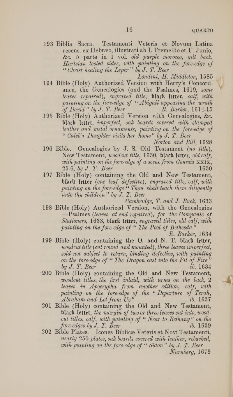 193 Biblia Sacra. Testamenti Veteris et Novum Latina recens. ex Hebreo, illustrati ab I. Tremellio et F. Junio, &amp;c. 5 parts in 1 vol. old purple morocco, gilt back, Harleian tooled sides, with painting on the ‘fore- edge of “ Christ healing the Leper” by J. T. Beer Londim, H. Middleton, 1585 194 Bible (Holy) Authorized Version with Herry’s Concord- ance, the Genealogies (and the Psalmes, 1619, some leaves repaired), engraved title, black letter, calf, with painting on the fore-edge of “A bigail appeasing the wrath of David” by J. T. Beer ft. Barker, 1614-15 195 Bible (Holy) Authorized Version with Genealogies, &amp;c. black letter, imperfect, oak boards covered with stamped leather and metal ornaments, painting on the fore-edge of * Caleb's Daughter visits her home” by J. T. Beer Norton and Bill, 1628 196 Bible. Genealogies by J. S. Old Testament (no title), New Testament, woodcut title, 1630, black letter, old calf, with painting on the fore-edge of a scene from Genesis XXIX, 25-6, by J. I. Beer 1630 197 Bible (Holy) containing the Old and New Testament, 7 black letter (one leaf defective), engraved title, calf, with painting on the fore-edge ‘‘ Thou shalt teach them diligently unto thy children” by J. T. Beer Cambridge, T. and J. Buck, 1633 198 Bible (Holy) Authorized Version, with the Genealogies —Psalmes (leaves at end repaired), for the Compame of Stationers, 1633, black letter, engraved titles, old calf, with painting on the fore-edge of ‘* The Pool of Bethesda” kh. Barker, 1634 199 Bible (Holy) containing the O. and N. T. black Ietter, woodcut title (cut round and mounted), three leaves vmperfect, sold not subject to return, binding defective, with painting on the fore-edge of ‘* The Dragon cast into the Pit of Fire” by J. T. Beer 1b. 1634 200 Bible (Holy) containing the Old and New Testament, woodcut titles, the first inlaid, with arms on the back, 2 leaves in Apocrypha from ‘another edition, calf, with painting on the fore-edge of the “ Departure of Terah, Abraham and Lot from Uz” ib. 1637 201 Bible (Holy) containing the Old and New Testament, black letter, the margin of two or three leaves cut into, wood- cut titles, calf, with painting of “ Near to Bethany” on the Sore-edges by J. T. Beer ib. 1639 202 Bible Plates. Icones Biblice Veteris et Novi Testamenti, nearly 250 plates, oak boards covered with leather, rebacked, with painting on the fore-edge of ‘ Sidon” by J. T. Beer Nurnberg, 1679