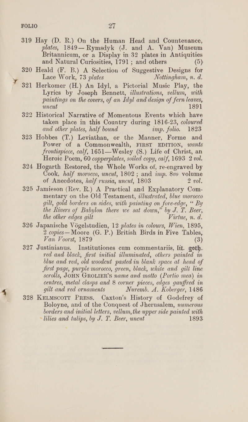 319 Hay (D. R.) On the Human Head and Countenance, plates, 1849—Rymsdyk (J. and A. Van) Museum Britannicum, or a Display in 32 plates in Antiquities and Natural Curiosities, 1791 ; and others (5): 320 Heald (F. B.) A Selection of Suggestive Designs for Lace Work, 73 plates Nottingham, n. d. 321 Herkomer (H.) An Idyl, a Pictorial Music Play, the Lyrics by Joseph Bennett, illustrations, vellum, with paintings on the covers, of an Idyl and design of fern leaves, uncut 1891 322 Historical Narrative of Momentous Events which have taken place in this Country during 1816-23, coloured and other plates, half bound ump. folio. 1823 323 Hobbes (T.) Leviathan, or the Manner, Forme and Power of a Commonwealth, FIRST EDITION, wants frontispiece, calf, 1651—Wesley (S.) Life of Christ, an Heroic Poem, 60 copperplates, soiled copy, calf, 1693 2 vol. 324 Hogarth Restored, the Whole Works of, re-engraved by Cook. half morocco, uncut, 1802 ; and imp. 8vo volume of Anecdotes, half russia, uncut, 1803 2 vol. 325 Jamieson (Rev. R.) A Practical and Explanatory Com- mentary on the Old Testament, z/lustrated, blue morocco gilt, gold borders on sides, with painting on fore-edge, “ By the fivers of Babylon there we sat down,” by J. T. Beer, the other edges gilt Virtue, n. d. 326 Japanische Voégelstudien, 12 plates in colours, Wien, 1895, 2 copies— Moore (G. P.) British Birds in Five Tables,. Van Voorst, 1879 (3) 327 Justinianus. Institutiones cum commentariis, Itt. goth. red and black, first initial illuminated, others painted in blue and red, old woodcut pasted in blank space at head of jirst page, purple morocco, green, black, white and gilt line scrolls, JOHN GROLIER’S name and motto (Portio mea) in centres, metal clasps and 8 corner pieces, edges gauffred in gilt and red ornaments Nuremb. A. Koberger, 1486 328 KELMSCOTT PRESS. Caxton’s History of Godefrey of Boloyne, and of the Conquest of Jherusalem, numerous borders and initial letters, vellum, the upper side painted with lilies and tulips, by J. T. Beer, wncut 1893.