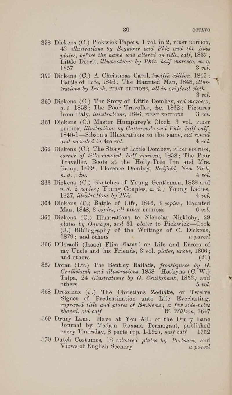 358 Dickens (C.) Pickwick Papers, 1 vol. in 2, FIRST EDITION, 43 illustrations by Seymour and Phiz and the Buss plates, before the name was altered on title, calf, 1837 ; Little Dorrit, cllustrations by Phiz, half morocco, m. e. 1857 3 vol. 359 Dickens (C.) A Christmas Carol, twelfth edition, 1845 ; Battle of Life, 1846; The Haunted Man, 1848, zllus- trations by Leech, FIRST EDITIONS, all in original cloth 3 vol. 360 Dickens (C.) The Story of Little Dombey, red morocco, g. t. 1858; The Poor Traveller, &amp;c. 1862; Pictures from Italy, tllustratcons, 1846, FIRST EDITIONS 3 vol. 361 Dickens (C.) Master Humphrey’s Clock, 3 vol. First EDITION, zllustrations by Cattermole and Phiz, half calf, 1840-1—Sibson’s Illustrations to the same, cut round and mounted vn 4to vol. 4 vol. 362 Dickens (C.) The Story of Little Dombey, First EprTIon, corner of title mended, half morocco, 1858; The Poor Traveller, Boots at the Holly-Tree Inn and Mrs. Gamp, 1869; Florence Dombey, Redfield, New York, n.d. ; &amp;e. A vol. 363 Dickens (C.) Sketches of Young Gentlemen, 1838 and n.d. 2 copies; Young Couples, n. d.; Young Ladies, 1837, cllustrations by Phiz 4: vol. 364 Dickens (C.) Battle of Life, 1846, 3 copies; Haunted Man, 1848, 3 copzes, all FIRST EDITIONS 6 vol. 365 Dickens (C.) Illustrations to Nicholas Nickleby, 29 plates by Onwhyn, and 31 plates to Pickwick—Cook (J.) Bibliography of the Writings of C. Dickens, 1879; and others a parcel 366 D’Israeli (Isaac) Flica-Fibma | or Life and Errors of my Uncle and his Friends, 3 vol. plates, uncut, 1806; and others (21) 367 Doran (Dr.) The Bentley Ballads, frontispiece by G. Oruikshank and illustrations, 1858—Hoskyns (Os We) Talpa, 24 cllustrations by G. Cruikshank, 1853; and others 5 vol. 368 Drexelius (J.) The Christians Zodiake, or Twelve Signes of Predestination unto Life Everlasting, engraved title and plates of Emblems; a few side-notes shaved, old calf W. Willson, 1647 369 Drury Lane. Have at You All: or the Drury Lane Journal by Madam Roxana Termagant, published every Thursday, 8 parts (pp. 1-192), half calf 1752 370 Dutch Costumes, 18 coloured plates by Portman, and Views of English Scenery a parcel