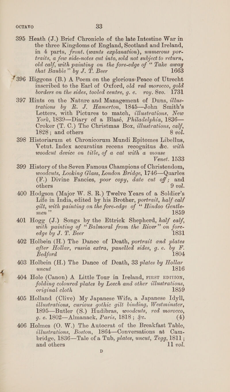 395 Heath (J.) Brief Chronicle of the late Intestine War in the three Kingdoms of England, Scotland and Ireland, in 4 parts, front. (wants explanation), numerous por- traits, a few side-notes cut into, sold not subject to return, old calf, with painting on the fore-edge of ““ Take away that Baubie”’ by J. T. Beer 1663 4396 Higgons (B.) A Poem on the glorious*Peace of Utrecht inscribed to the Karl of Oxford, old red morocco, gold borders on the sides, tooled centre, g.e. roy. 8vo. 1731 397 Hints on the Nature and Management of Duns, tlus- trations by R. J. Hamerton, 1845—John Smith’s Letters, with Pictures to match, zllustrations, New York, 1839—Diary of a Blasé, Philadelphia, 1836— Croker (T. C.) The Christmas Box, illustrations, calf, 1828; and others 8 vol. 398 Historiarum et Chronicorum Mundi Epitomes Libellus, Vetut. Index accuratius recens recognitus &amp;c. with woodcut device on title, of a cat with a mouse Venet. 1533 399 History of the Seven Famous Champions of Christendom, woodcuts, Looking Glass, London Bridge, 1746—Quarles (F.) Divine Fancies, poor copy, date cut off; and others 9 vol. 400 Hodgson (Major W. 8S. R.) Twelve Years of a Soldier’s Life in India, edited by his Brother, portrait, half calf gilt, with painting on the fore-edge of ‘* Hindoo Gentle- men” 1859 401 Hoge (J.) Songs by the Ettrick Shepherd, half calf, utth painting of “ Balmoral from the River”’ on fore- edge by J. T. Beer 1831 402 Holbein (H.) The Dance of Death, portrait and plates after Hollar, russia extra, panelled sides, g.e. by F. Bedford 1804 403 Holbein (H.) The Dance of Death, 33 plates by Hollar uncut 1816 404 Hole (Canon) A Little Tour in Ireland, First EDITION, folding coloured plates by Leech and other illustrations, original cloth 1859 405 Holland (Clive) My Japanese Wife, a Japanese Idyll, illustrations, curious gothic gilt binding, Westminster, 1895—Butler (S.) Hudibras, woodcuts, red morocco, g. e. 1802—Almanack, Paris, 1818; Sc. (4) 406 Holmes (O. W.) The Autocrat of the Breakfast Table, illustrations, Boston, 1864—Conversations at Cam- bridge, 1836—Tale of a Tub, plates, uncut, Tegg, 1811; and others 11 vol. D