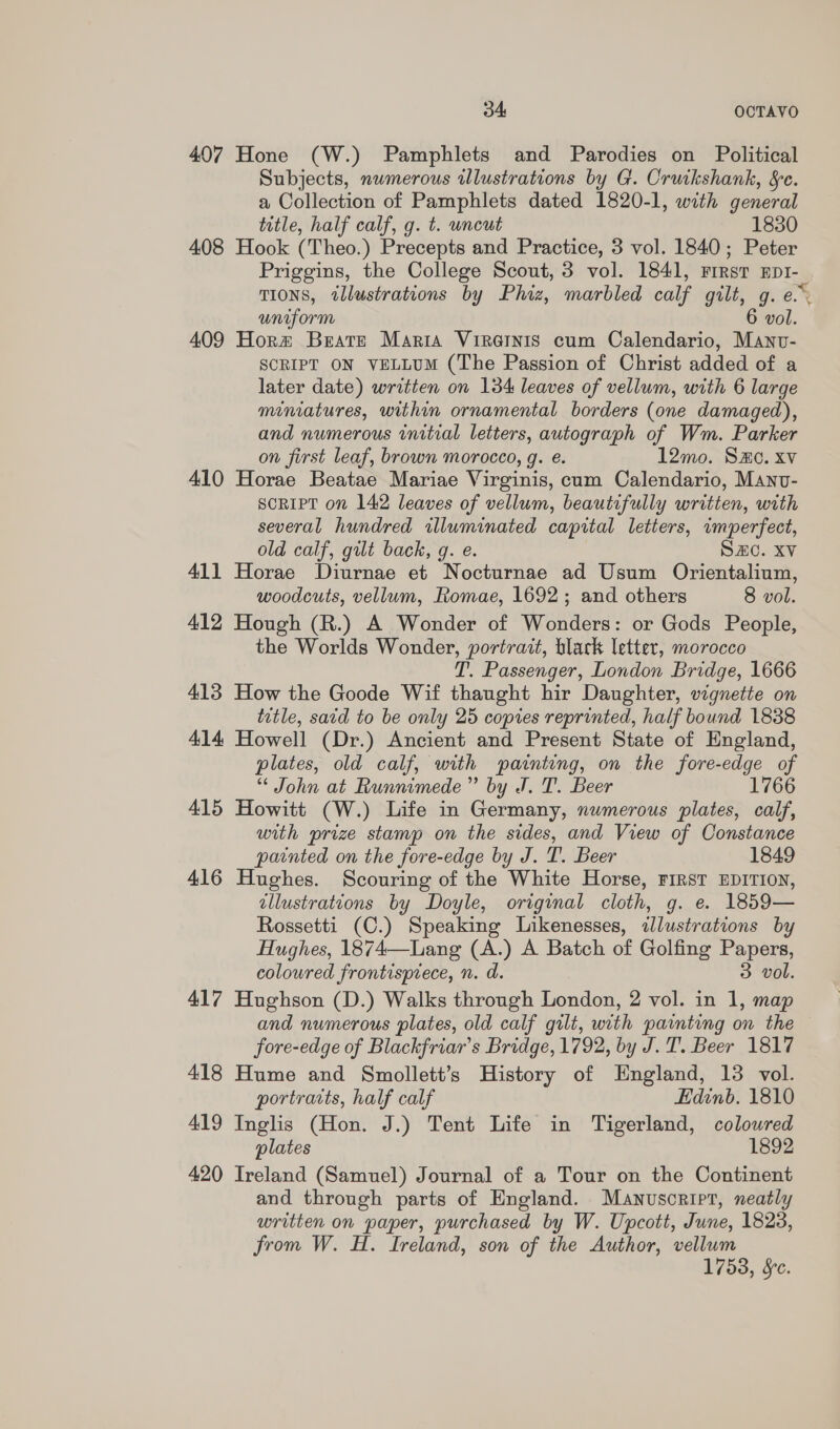 407 Hone (W.) Pamphlets and Parodies on Political Subjects, numerous wlustrations by G. Cruikshank, Se. a Collection of Pamphlets dated 1820-1, with general title, half calf, g. t. uncut 1830 408 Hook (Theo.) Precepts and Practice, 3 vol. 1840; Peter Priggins, the College Scout, 3 vol. 1841, FIRST EDI- TIONS, tllustrations by Phiz, marbled calf gilt, g. e. uniform 6 pol. 409 Horm Beate Maria Viretnis cum Calendario, Manv- SCRIPT ON VELLUM (The Passion of Christ added of a later date) written on 134 leaves of vellum, with 6 large miniatures, within ornamental borders (one damaged), and numerous initial letters, autograph of Wm. Parker on first leaf, brown morocco, g. e. 12mo. Sx. xv 410 Horae Beatae Mariae Virginis, cum Calendario, Manv- SCRIPT on 142 leaves of vellum, beautifully written, with several hundred illuminated capital letters, wmperfect, old calf, gilt back, g. e. SZC. Xv 411 Horae Diurnae et Nocturnae ad Usum Orientalium, woodcuts, vellum, Romae, 1692; and others 8 vol. 412 Hough (R.) A Wonder of Wonders: or Gods People, the Worlds Wonder, portrait, black letter, morocco T. Passenger, London Bridge, 1666 413 How the Goode Wif thaught hir Daughter, vignette on title, satd to be only 25 copies reprinted, half bound 1838 414 Howell (Dr.) Ancient and Present State of England, plates, old calf, with painting, on the fore-edge of “¢ John at Runnimede” by J. T. Beer 1766 415 Howitt (W.) Life in Germany, nwmerous plates, calf, with prize stamp on the sides, and View of Constance painted on the fore-edge by J. T. Beer 1849 416 Hughes. Scouring of the White Horse, FIRST EDITION, illustrations by Doyle, original cloth, g. e. 1859— Rossetti (C.) Speaking Likenesses, illustrations by Hughes, 1874—Lang (A.) A Batch of Golfing Papers, coloured frontisptece, n. d. 3 vol. 417 Hughson (D.) Walks through London, 2 vol. in 1, map and numerous plates, old calf gilt, with painting on the fore-edge of Blackfriar’s Bridge, 1792, by J.T. Beer 1817 418 Hume and Smollett’s History of England, 13 vol. portracts, half calf Edinb. 1810 419 Inglis (Hon. J.) Tent Life in Tigerland, colowred plates 1892 420 Ireland (Samuel) Journal of a Tour on the Continent and through parts of England. Manuscript, neatly written on paper, purchased by W. Upcott, June, 1828, from W. H. Ireland, son of the Author, vellum 1753, Sc.