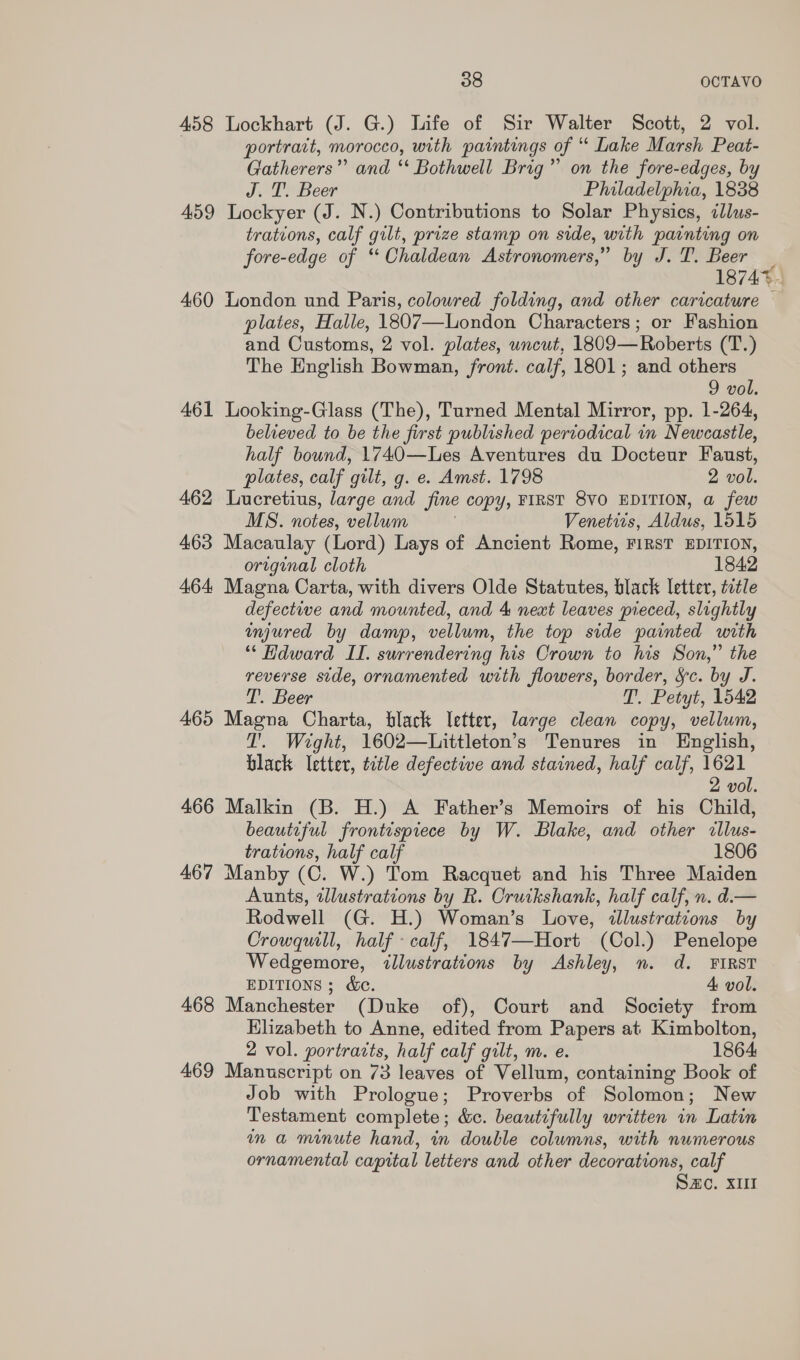 458 Lockhart (J. G.) life of Sir Walter Scott, 2 vol. portrart, morocco, with paintings of “ Lake Marsh Peat- Gatherers”’ and ‘‘ Bothwell Brig” on the fore-edges, by J. T. Beer Philadelphia, 1838 459 Lockyer (J. N.) Contributions to Solar Physics, ¢llus- trations, calf gilt, prize stamp on side, with painting on fore-edge of “Chaldean Astronomers,” by J. T. Beer 18747. 460 London und Paris, colowred folding, and other caricature plates, Halle, 1807—London Characters; or Fashion and Customs, 2 vol. plates, uncut, 1809— Roberts (T.) The English Bowman, front. calf, 1801; and others 9 vol. 461 Looking-Glass (The), Turned Mental Mirror, pp. 1-264, believed to be the first published periodical in Newcastle, half bound, 1740—Les Aventures du Docteur Faust, plates, calf gilt, g. e. Amst. 1798 2 vol. 462 Lucretius, large and fine copy, FIRST 8VO EDITION, a few MS. notes, vellum Venetiis, Mi dtie: 1515 463 Macaulay (Lord) Lays of Ancient Rome, FIRST EDITION, original cloth 1842 464 Magna Carta, with divers Olde Statutes, black letter, title defective and mounted, and 4 next leaves pieced, slightly injured by damp, vellum, the top side painted with “ Hdward II. surrendering his Crown to his Son,” the reverse side, ornamented with flowers, border, Sc. by J. T. Beer T. Petyt, 1542 465 Magna Charta, black letter, large clean copy, vellum, T'. Wight, 1602—Littleton’s Tenures in English, black letter, title defective and stained, half calf, 1621 2 vol. 466 Malkin (B. H.) A Father’s Memoirs of his Child, beautiful frontispiece by W. Blake, and other illus- trations, half calf 1806 467 Manby (C. W.) Tom Racquet and his Three Maiden Aunts, illustrations by R. Cruikshank, half calf, n. d.— Rodwell (G. H.) Woman’s Love, wlustrations by Crowquill, half - calf, 1847—Hort (Col.) Penelope Wedgemore, illustrations by Ashley, n. d. FIRST EDITIONS ; &amp;. 4 vol. 468 Manchester (Duke of), Court and Society from Elizabeth to Anne, edited from Papers at Kimbolton, 2 vol. portracts, half calf gilt, m. e. 1864 469 Manuscript on 73 leaves of Vellum, containing Book of Job with Prologue; Proverbs of Solomon; New Testament complete ; dc. beautifully written in Latin ina minute hand, in double columns, with numerous ornamental capital letters and other decorations, calf S2c. XII