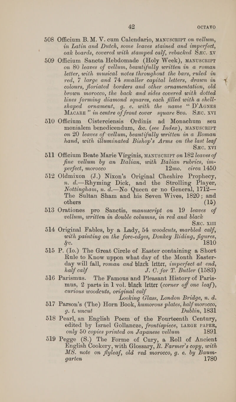 508 Officium B. M. V. cum Calendario, MANUSCRIPT on vellum, in Latin and Dutch, some leaves stained and imperfect, oak boards, covered with stamped calf, rebacked SHC. xv 509 Officium Sancta Hebdomade (Holy Week), MANnuscRipr on 80 leaves of vellum, beautifully written in a roman letter, with musical notes throughout the bars, ruled in yed, 7 large and 74 smaller capital letters, drawn in colours, floriated borders and other ornamentation, old brown morocco, the back and sides covered with dotted lines forming diamond squares, each filled with a shell- shaped ornament, g. e. with the name ‘ D’AGNES Macare ”’ in centre of front cover square 8vo. SHC. XVI 510 Officium Cisterciensis Ordinis ad Monachum seu monialem benedicendum, &amp;c. (see Index), MANUSCRIPT on 20 leaves of vellum, beautifully written in a Roman hand, with wluminated Bishop's Arms on the last leaf SC. XVI 511 Officium Beate Marie Virginis, manuscript on 182 leaves of jfime vellum by an Italian, with Italian rubrics, im- perfect, morocco 12mo. circa 1450 512 Oldmixon (J.) Nixon’s Original Cheshire Prophecy, nm. d.—Rhyming Dick, and the Strolling Player, Nottingham, n. d—No Queen or no General, 1712— The Sultan Sham and his Seven Wives, 1820; and others * (15) 513 Orationes pro Sanctis, manuscript on 19 leaves of vellum, written in double columns, in red and black SC. X11 514 Original Fables, by a Lady, 54 woodcuts, marbled calf, with painting on the fore-edges, Donkey Riding, figures, SC. 1810 515 P. (Io.) The Great Circle of Easter containing a Short Rule to Know uppon what day of the Month Easter- day will fall, roman and black letter, imperfect at end, half calf J. C. for T. Butler (1583) 516 Parismus. The Famous and Pleasant History of Paris- mus, 2 parts in 1 vol. black letter (corner off one leaf), curious woodcuts, original calf Looking Glass, London Bridge, n. d. 517 Parson’s (The) Horn Book, humorous plates, half morocco, g. t. uncut Dublin, 1831 o18 Pearl, an English Poem of the Fourteenth Century, edited by Israel Gollancze, frontispiece, LARGE PAPER, only 50 copies printed on Japanese vellum 1891 519 Pegge (S.) The Forme of Cury, a Roll of Ancient English Cookery, with Glossary, R. Farmer’s copy, with MS. note on flyleaf, old red morocco, g. e. by Baum- garten 1780