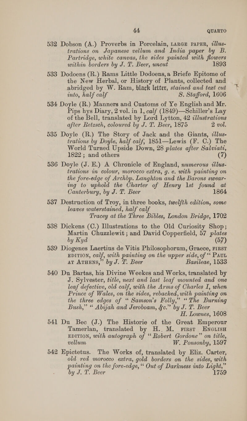 532 Dobson (A.) Proverbs in Porcelain, LARGE PAPER, 7llus- tratcons on Japanese vellum and India paper by B. Partridge, white canvas, the sides painted with flowers within borders by J. T. Beer, uncut 1893 533 Dodoens (R.) Rams Little Dodoens,a Briefe Epitome of the New Herbal, or History of Plants, collected and abridged by W. Ram, black letter, stained and text cut into, half calf S. Stafford, 1606 534 Doyle (R.) Manners and Customs of Ye English and Mr. Pips hys Diary, 2 vol. in 1, calf (1849)—Schiller’s Lay of the Bell, translated by Lord Lytton, 42 illustrations after Retasch, coloured by J. T. Beer, 1875 2 vol. 535 Doyle (R.) The Story of Jack and the Giants, ¢llus- trations by Doyle, half calf, 1851—Lewis (F. C.) The World Turned Upside Down, 28 plates after Salvzatz, 1822 ; and others (7) 536 Doyle (J. EH.) A Chronicle of England, numerous illus- trations in colour, morocco extra, g. e. with painting on the fore-edge of Archbp. Langhton and the Barons swear- ang to uphold the Charter of Henry 1st found at Canterbury, by J. T. Beer 1864 537 Destruction of Troy, in three books, twelfth edition, some leaves waterstained, half calf Tracey at the Three Bibles, London Bridge, 1702 538 Dickens (C.) Illustrations to the Old Curiosity Shop; Martin Chuzzlewit ; and David Copperfield, 57 plates by Kyd (57) 539 Diogenes Laertius de Vitis Philosophorum, Graece, FIRST EDITION, calf, with painting on the upper side, of ‘* PAUL aT ATHENS,” by J. T. Beer Basileae, 1533 540 Du Bartas, his Divine Weekes and Works, translated by J. Sylvester, tetle, newt and last leaf mounted and one leaf defective, old calf, with the Arms of Charles I, when Prince of Wales, on the sides, rebacked, with painting on the three edges of “ Samson’s Folly,” ‘The Burning Bush,” “ Abijah and Jeroboam, &amp;c.” by J. T. Beer H. Lownes, 1608 541 Du Bec (J.) The Historie of the Great Hmperour Tamerlan, translated by H.. M. First ENGLIsH EDITION, with autograph of ‘‘ Robert Gordone” on title, vellum W. Ponsonby, 1597 042 Hpictetus. The Works of, translated by Eliz. Carter, old red morocco extra, gold borders on the sides, with painting on the fore-edge, ‘ Out of Darkness into Light,” by J. T. Beer 1759