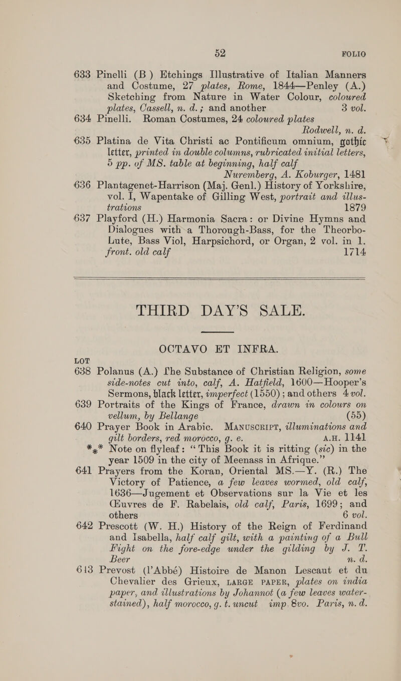 633 Pinelli (B) Etchings Illustrative of Italian Manners and Costume, 27 plates, Rome, 1844—Penley (A.) Sketching from Nature in Water Colour, coloured plates, Cassell, n. d.; and another 3 vol. 634 Pinelli. Roman Costumes, 24 coloured plates Rodwell, n. d. 635 Platina de Vita Christi ac Pontificum omnium, gothic letter, printed in double columns, rubricated initial letters, o pp. of MS. table at beginning, half calf Nuremberg, A. Koburger, 1481 636 Plantagenet-Harrison (Maj. Genl.) History of Yorkshire, vol. I, Wapentake of Gilling West, portrait and tllus- trations 1879 637 Playford (H.) Harmonia Sacra: or Divine Hymns and Dialogues witha Thorough-Bass, for the Theorbo- Lute, Bass Viol, Harpsichord, or Organ, 2 vol. in 1. Front. old calf 1714    LHIBRD, DAYS SALE,  OCTAVO ET INFRA. 638 Polanus (A.) [he Substance of Christian Religion, some stde-notes cut into, calf, A. Hatfield, 1600—Hooper’s Sermons, black letter, imperfect (1550); and others 4 vol. 639 Portraits of the Kings of France, drawn in colours on vellum, by Bellange (55) 640 Prayer Book in Arabic. Manuscript, wluminations and gilt borders, red morocco, g. €. AH. 1141 *,* Note on flyleaf: “This Book it is ritting (sic) in the year 1509 in the city of Meenass in Afrique.” 641 Prayers from the Koran, Oriental MS.—Y. (R.) The Victory of Patience, a few leaves wormed, old calf, 1636—Jugement et Observations sur la Vie et les Ciuvres de F. Rabelais, old calf, Paris, 1699; and others 6 vol. 642 Prescott (W. H.) History of the Reign of Ferdinand and Isabella, half calf gilt, with a painting of a Bull Hight on the fore-edge under the gilding by J. T. Beer n. a. 613 Prevost (l’Abbé) Histoire de Manon Lescaut et du Chevalier des Grieux, LARGE PAPER, plates on indva paper, and illustrations ‘by Johannot (a “few leaves water- stained), half morocco, g.t.uncut imp. 8vo. Parvs, n. d. oh