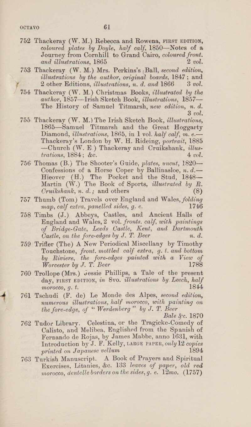 702 7903 799 756 798 759 760 761 762 763 Thackeray (W.M.) Rebecca and Rowena, FIRST EDITION, coloured plates by Doyle, half calf, 1850—Notes of a Journey from Cornhill to Grand Cairo, colowred front. and illustrations, 1865 2 vol. Thackeray (W. M.) Mrs. Perkins’s ; Ball, second edition, allustrations by the author, original boards, 1847; and 2 other Editions, zllustrations, n. d. and 1866 3 vol. Thackeray (W. M.) Christmas Books, ¢llustrated by the author, 1857—Irish Sketch Book, ¢llustrations, 1857— The History of Samuel Titmarsh, new edition, n. d. 3 vol. Thackeray (W. M.) The Irish Sketch Book, illustrations, 1865—Samuel Titmarsh and the Great Hoggarty Diamond, illustrations, 1865, in 1 vol. half calf, m. e.— Thackeray’ s London by W. H. Rideing g, portrait, 1885 —Church (W. E.) Thackeray and Craikshank, illus- trations, 1884; &amp;e. A vol. Thomas (B.) The Shooter’s Guide, plates, uncut, 1820— Confessions of a Horse Coper by Ballinasloe, n. d.— Hieover (H.) The Pocket and the Stud, 1848— Martin (W.) The Book of Sports, illustrated by R. Cruikshank, n. d.; and others (8) map, calf extra, panelled sides, g. e. 1746 Timbs (J.) Abbeys, Castles, and Ancient Halls of England and Wales, 2 vol. fronts. calf, with paintings of Bridge-Gate, Leeds Castle, Kent, and Dartmouth Castle, on the fore-edges by J. T. Beer n. d. Trifler (The) A New Periodical Miscellany by Timothy Touchstone, front. mottled calf extra, g.t. and bottom by Riviere, the fore-edges painted with a View of Worcester by J. T. Beer 1788 Trollope (Mrs.) vessie Phillips, a Tale of the present day, FIRST EDITION, in 8vo. tllustrations by Leech, half morocco, g. t. 1844: Tschudi (F. de) Le Monde des Alpes, second edition, numerous illustrations, half morocco, with painting on the fore-edge, of “ Werdenberg ay J.T. Beer Bale &amp;c. 1870 Tudor Library. Celestina, or the Tragicke-Comedy of Calisto, and Melibea, Englished from the Spanish of Fernando de Rojas, by James Mabbe, anno 1631, with Introduction by J. F. Kelly, parce parser, only 12 copies printed on Japanese vellum 1894, Turkish Manuscript. A Book of Prayers and Spiritual Exercises, Litanies, &amp;c. 133 leaves of paper, old red morocco, dentelle borders on the sides, g. e. 12mo. (1757)
