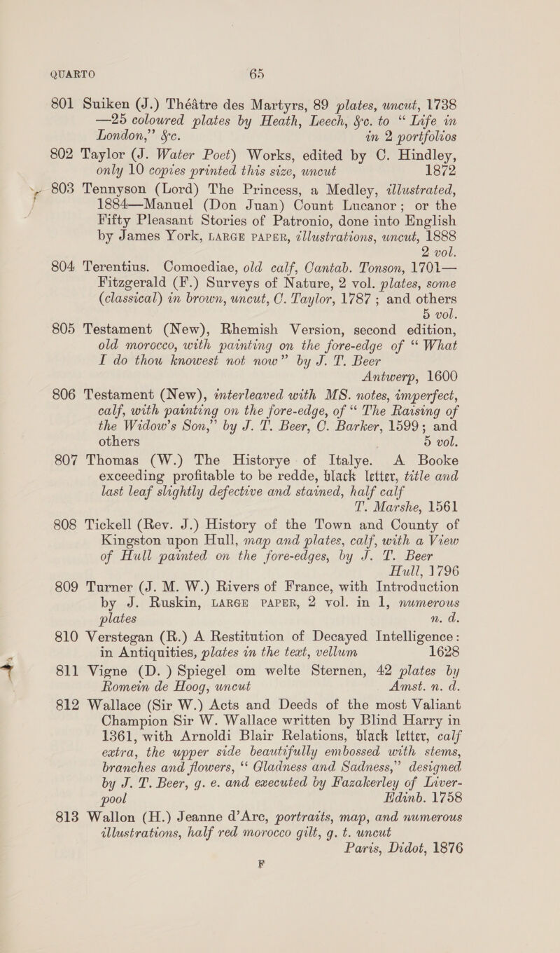 abs 801 Suiken (J.) Théadtre des Martyrs, 89 plates, uncut, 1738 —25 coloured plates by Heath, Leech, §c. to “ Life in London,” §c. in 2 portfolvos 802 Taylor (J. Water Poet) Works, edited by C. Hindley, only 10 copies printed this size, uncut 1872 803 Tennyson (Lord) The Princess, a Medley, «lustrated, 1884—Manuel (Don Juan) Count Lucanor; or the Fifty Pleasant Stories of Patronio, done into English by James York, LARGE papar, cllustrations, uncut, 1888 804 Terentius. Comoediae, old calf, Cantab. Tonson, 1701— Fitzgerald (F.) Surveys of Nature, 2 vol. plates, some (classical) in brown, uncut, O. Taylor, 1787 ; and others 805 Testament (New), Rhemish Version, second edition, old morocco, with painting on the fore-edge of ‘* What I do thou knowest not now” by J. T. Beer Antwerp, 1600 806 Testament (New), wterleaved with MS. notes, imperfect, calf, with painting on the fore-edge, of “ The Raising of the Widow’s Son,” by J. 1’. Beer, C. Barker, 1599; and others 5 vol. 807 Thomas (W.) The Historye of Italye. A Booke exceeding profitable to be redde, black letter, title and last leaf slightly defective and stained, half calf T. Marshe, 1561 808 Tickell (Rev. J.) History of the Town and County of Kingston upon Hull, map and plates, calf, with a View of Hull painted on the fore-edges, by J. T. Beer Hull, 1796 809 Turner (J. M. W.) Rivers of France, with Introduction by J. Ruskin, Larce PAPER, 2 vol. in 1, numerous plates n. d. 810 Verstegan (R.) A Restitution of Decayed Intelligence: in Antiquities, plates in the teat, vellum 1628 811 Vigne (D. ) Spiegel om welte Sternen, 42 plates by Romein de Hoog, uncut Amst. n. d. 812 Wallace (Sir W.) Acts and Deeds of the most Valiant Champion Sir W. Wallace written by Blind Harry in 1361, with Arnoldi Blair Relations, black letter, calf extra, the upper side beautifully embossed with stems, branches and flowers, ‘‘ Gladness and Sadness,” designed by J. T. Beer, g. e. and executed by Fazakerley of Liver- pool Hdinb. 1758 813 Wallon (H.) Jeanne d’Arc, portracts, map, and numerous illustrations, half red morocco gilt, g. t. uncut Paris, Didot, 1876 le