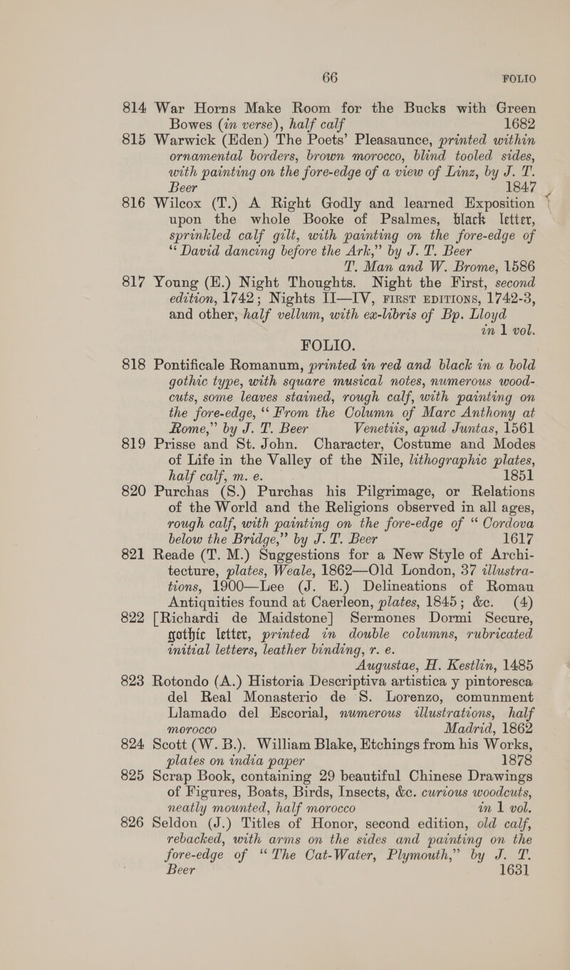 814 War Horns Make Room for the Bucks with Green Bowes (in verse), half calf 1682 815 Warwick (Eden) The Poets’ Pleasaunce, printed within ornamental borders, brown morocco, blind tooled sides, with painting on the fore-edge of a view of Linz, by J. T. Beer 1847 816 Wilcox (T.) A Right Godly and learned Exposition | upon the whole Booke of Psalmes, black letter, sprinkled calf gilt, with painting on the fore-edge of * David dancing before the Ark,” by J. T. Beer T. Man and W. Brome, 1586 817 Young (E.) Night Thoughts. Night the First, second edition, 1742; Nights II—IV, rirst epirions, 1742-3, and other, half vellum, with ex-libris of Bp. Lloyd an 1 vol. FOLIO. 818 Pontificale Romanum, printed in red and black in a bold gothic type, with square musical notes, numerous wood- cuts, some leaves stained, rough calf, with painting on the fore-edge, ‘“‘ From the Oolumn of Mare Anthony at Rome,” by J. T. Beer Venetws, apud Juntas, 1561 819 Prisse and St. John. Character, Costume and Modes of Life in the Valley of the Nile, lithographic plates, half calf, m.e. — . 1851 820 Purchas (8.) Purchas his Pilgrimage, or Relations of the World and the Religions observed in all ages, rough calf, with painting on the fore-edge of ‘‘ Cordova below the Bridge,” by J.T. Beer 1617 821 Reade (T. M.) Suggestions for a New Style of Archi- tecture, plates, Weale, 1862—Old London, 37 illustra- tions, 1900—Lee (J. E.) Delineations of Romau Antiquities found at Caerleon, plates, 1845; &amp;e. (4) 822 [Richardi de Maidstone] Sermones Dormi Secure, gothic letter, printed in double columns, rubricated initial letters, leather binding, r. e. Augustae, H. Kestlin, 1485 823 Rotondo (A.) Historia Descriptiva artistica y pintoresca del Real Monasterio de S. Lorenzo, comunment Llamado del Escorial, nwmerous illustrations, half Morocco Madrid, 1862 824 Scott (W. B.). William Blake, Etchings from his Works, plates on india paper 1878 825 Scrap Book, containing 29 beautiful Chinese Drawings of Figures, Boats, Birds, Insects, &amp;c. curious woodcuts, neatly mounted, half morocco in 1 vol. 826 Seldon (J.) Titles of Honor, second edition, old calf, rebacked, with arms on the sides and painting on the fore-edge of “The Cat-Water, Plymouth,” by J. T. Beer 1631