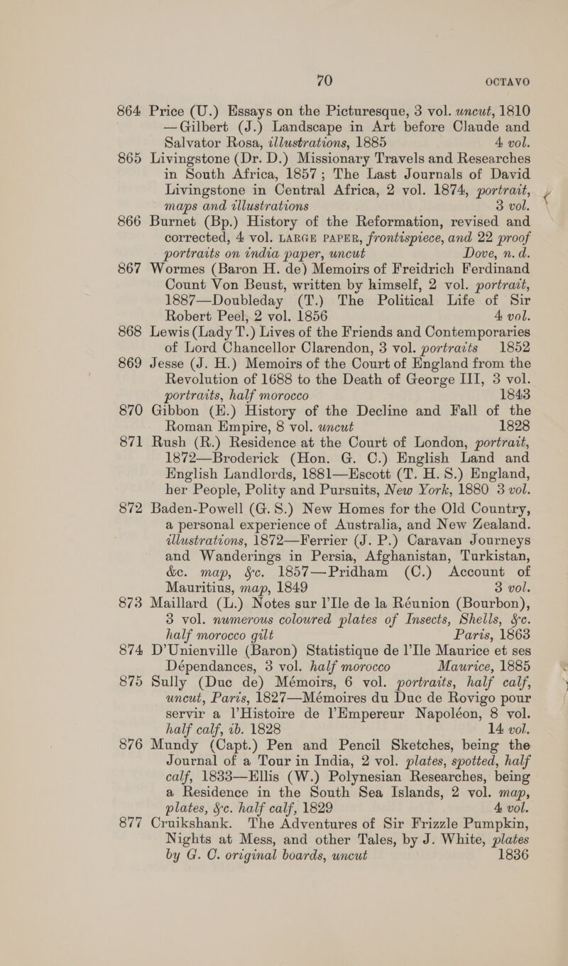 864 Price (U.) Essays on the Picturesque, 3 vol. wncut, 1810 —Gilbert (J.) Landscape in Art before Claude and Salvator Rosa, illustrations, 1885 A vol. 865 Livingstone (Dr. D.) Missionary Travels and Researches in South Africa, 1857; The Last Journals of David Livingstone in Central Africa, 2 vol. 1874, portrait, maps and illustrations 3 vol. 866 Burnet (Bp.) History of the Reformation, revised and corrected, 4 vol. LARGE PAPER, frontispiece, and 22 proof portraits on india paper, uncut Dove, n.d. 867 Wormes (Baron H. de) Memoirs of Freidrich Ferdinand Count Von Beust, written by himself, 2 vol. portrait, 1887—Doubleday (T.) The Political Life of Sir Robert Peel, 2 vol. 1856 4 vol. 868 Lewis (Lady T.) Lives of the Friends and Contemporaries of Lord Chancellor Clarendon, 3 vol. portraits 1852 869 Jesse (J. H.) Memoirs of the Court of England from the Revolution of 1688 to the Death of George III, 3 vol. portraits, half morocco 1843 870 Gibbon (H.) History of the Decline and Fall of the Roman Empire, 8 vol. uncut 1828 871 Rush (R.) Residence at the Court of London, portrait, 1872—Broderick (Hon. G. C.) English Land and English Landlords, 1881—Escott (T. H. 8.) England, her People, Polity and Pursuits, New York, 1880 3 vol. 872 Baden-Powell (G.S.) New Homes for the Old Country, a personal experience of Australia, and New Zealand. illustrations, 1872—Ferrier (J. P.) Caravan Journeys and Wanderings in Persia, Afghanistan, Turkistan, &amp;e. map, Sc. 1857—Pridham (C.) Account of Mauritius, map, 1849 3 vol. 873 Maillard (l.) Notes sur l’Ile de la Réunion (Bourbon), 3 vol. numerous coloured plates of Insects, Shells, &amp;c. half morocco gilt Paris, 18638 874 D’Unienville (Baron) Statistique de l’Ile Maurice et ses Dépendances, 3 vol. half morocco Maurice, 1885 875 Sully (Due de) Mémoirs, 6 vol. portraits, half calf, uncut, Paris, 1827—Mémoires du Duc de Rovigo pour servir a l’Histoire de ’Hmpereur Napoléon, 8 vol. half calf, 1b. 1828 14 vol. 876 Mundy (Capt.) Pen and Pencil Sketches, being the Journal of a Tour in India, 2 vol. plates, spotted, half calf, 1833—Hllis (W.) Polynesian Researches, being a Residence in the South Sea Islands, 2 vol. map, plates, Sc. half calf, 1829 4 vol. 877 Cruikshank. The Adventures of Sir Frizzle Pumpkin, Nights at Mess, and other Tales, by J. White, plates by G. C. original boards, uncut 1836