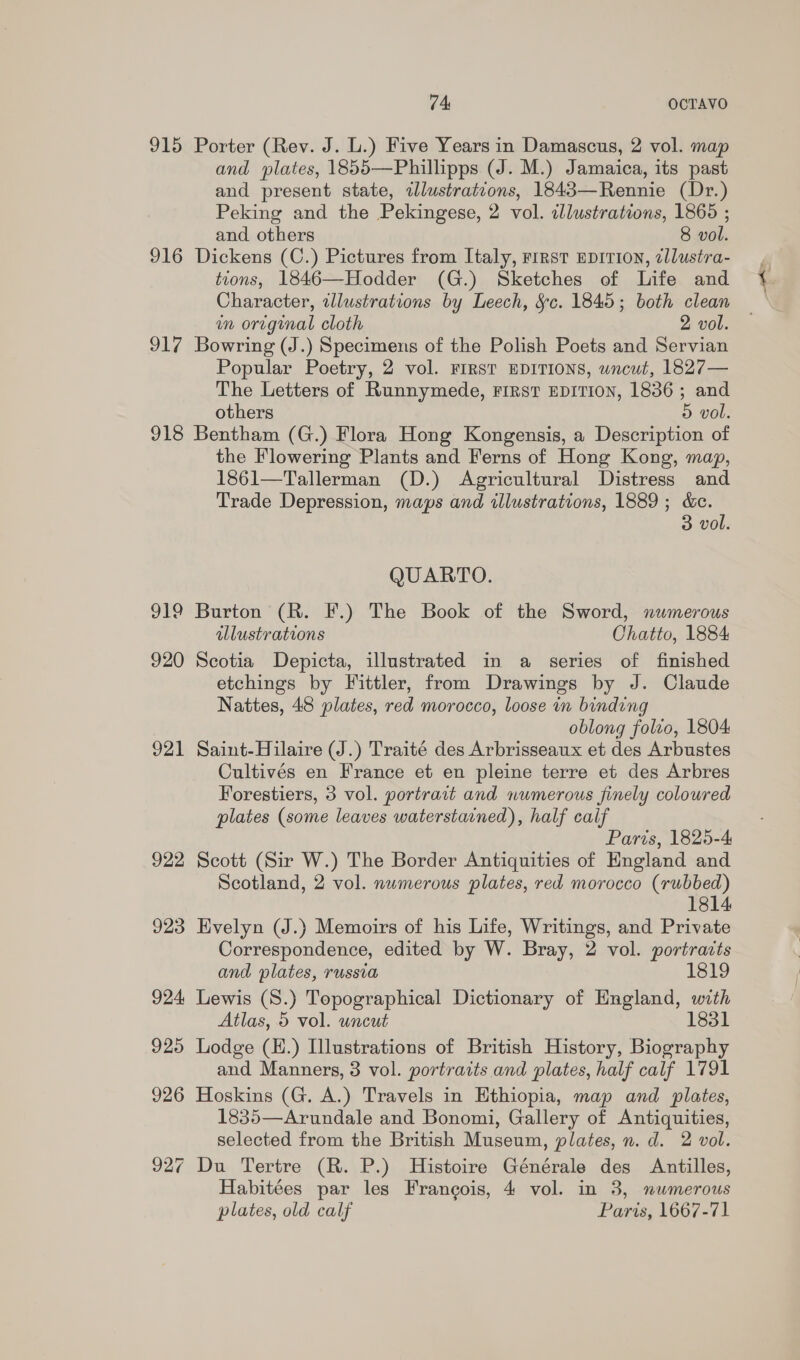 74: OOTAVO 915 Porter (Rev. J. L.) Five Years in Damascus, 2 vol. map and plates, 1855—Phillipps (J. M.) Jamaica, its past and present state, illustratcons, 1843—Rennie (Dr.) Peking and the Pekingese, 2 vol. dlustrations, 1865 ; and others 8 vol. 916 Dickens (C.) Pictures from Italy, First EDITION, ellustra- tions, 1846—Hodder (G.) Sketches of Life and Character, zllustrations by Leech, S§c. 1845; both clean wn original cloth 2 vol. 917 Bowring (J.) Specimens of the Polish Poets and Servian Popular Poetry, 2 vol. FIRST EDITIONS, uncut, 1827— The Letters of Runnymede, rirst EDITION, 1836 ; and others 5 vol. 918 Bentham (G.) Flora Hong Kongensis, a Description of the Flowering Plants and Ferns of Hong Kong, map, 1861—Tallerman (D.) Agricultural Distress and Trade Depression, maps and illustrations, 1889; &amp;c. 3 vol. QUARTO. 919 Burton (R. F.) The Book of the Sword, numerous illustrations Chatto, 1884 920 Scotia Depicta, illustrated in a series of finished etchings by Fittler, from Drawings by J. Claude Nattes, 48 plates, red morocco, loose in binding oblong folvo, 1804 921 Saint-Hilaire (J.) Traité des Arbrisseaux et des Arbustes Cultivés en France et en pleine terre et des Arbres Forestiers, 3 vol. portrait and numerous finely colowred plates (some leaves waterstained), half calf Paris, 1825-4 922 Scott (Sir W.) The Border Antiquities of England and Scotland, 2 vol. nwmerous plates, red morocco (rubbed) 1814 923 Hvelyn (J.) Memoirs of his Life, Writings, and Private Correspondence, edited by W. Bray, 2 vol. portracts and plates, russia 1819 924 Lewis (S.) Topographical Dictionary of England, with Atlas, 5 vol. uncut 1831 925 Lodge (H.) Illustrations of British History, Biography and Manners, 8 vol. portraits and plates, half calf 1791 926 Hoskins (G. A.) Travels in Ethiopia, map and plates, 1835—Arundale and Bonomi, Gallery of Antiquities, selected from the British Museum, plates, n. d. 2 vol. 927 Du Tertre (R. P.) Histoire Générale des Antilles, Habitées par les Francois, 4 vol. in 3, numerous plates, old calf Paris, 1667-71