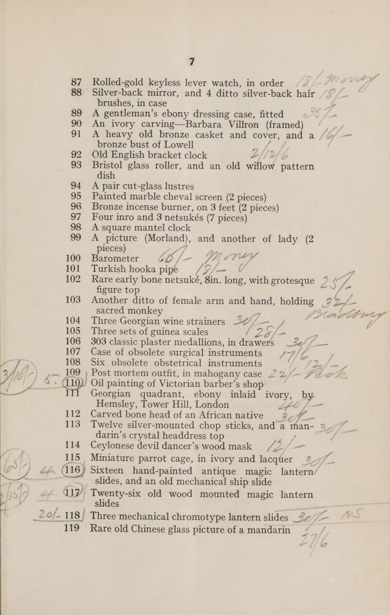 ar, ¢ 87 Rolled-gold keyless lever watch, in order Sie 88 Silver-back mirror, and 4 ditto silver-back hair ~© brushes, in case = 89 &lt;A gentleman’s ebony dressing case, fitted O70 fom 90 An ivory carving—Barbara Villron (framed) | 91 A heavy old bronze casket and cover, and a bronze bust of Lowell «) 92 Old English bracket clock Z 93 Bristol glass roller, and an old willow Batten dish 94 A pair cut-glass lustres 95 Painted marble cheval screen (2 pieces) 96 Bronze incense burner, on 3 feet (2 pieces) 97 Four inro and 3 netsukés (7 pieces) 98 A square mantel clock 99 A picture en). and another of lady (2 ieces) 100 pees CO /- ViZ4 SVEY&gt;Y 101 Turkish hooka pipe rs fan is figure top ae 103 Another ditto of female arm and hand, holding ees sacred monkey 4 Pip lef 104 Three Georgian wine strainers 2¢%/ — / 105 Three sets of guinea scales ea = 106 303 classic plaster medallions, in drawers _%*/_— 107 Case of obsolete surgical instruments 7 // 108 Six obsolete obstetrical instruments et SS eae . 109 ; Post mortem outfit, in mahogany case 22/— ZZ eZ. - (110) Oil painting of Victorian barber’s shop: ITl Georgian quadrant, ebony inlaid ivory, PP. Hemsley, Tower Hill, London pf wer 112 Carved bone head of an African native e v. i  darin’s crystal headdress top / 114 Ceylonese devil dancer’s wood mask /42,/ = A 115 Miniature parrot cage, in ivory and lacquer eg Se (116) Sixteen hand-painted antique magic lantern/ __ Slides, and an old mechanical ship slide 17 Twenty-six old wood mounted magic lantern slides o/- 118] Three mechanical chromotype lantern slides 3c J el 119 Rare old Chinese glass picture of a mandarin es