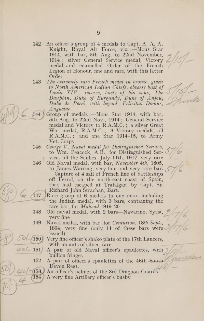 ey xe ae Pd | | | | | | sz ‘ ; . rs fi a /\ ‘=&gt; —- * a : ; 1 | 4a ) } a nal = ad  9 142 An officer’s group of 4 medals to Capt. A. A. A. Knight, Royal Air Force, viz.:—Mons Star 1914, with bar, 5th Aug. to 22nd November, 1914; silver General Service medal, Victory medal, and enamelled Order of the French Legion of Honour, fine and rare, with this latter Order 143 The extremely rare French medal in bronze, given to North American Indian Chiefs, obverse bust of Lous XIV., reverse, busts of his sons, The Dauphin, Duke of Burgundy, Duke of Anjou, Duke de Berri, with legend, Felicitas Domus, Augustae Group of medals :—Mons Star 1914, with bar, =/ 5th Aug. to 22nd Nov., 1914; General Service medal and Victory to R.A.M.C. ; a silver Great War medal, R.A.M.C.; 3 Victory medals, all R.A.M.C.; and one Star 1914-15, to Army Vet. Corps George V. Naval medal for Distinguished Service, to Wm. Peacock, A.B., for Distinguished Ser- i. vices off the Scillies, July Lith, £917, very rare 146 Old Naval medal, with bar, November 4th, 1805, to James Warring, very fine and very rare bar. Capture of 4 sail of French line of battleships off Ferrol, on the north-east coast of Spain, that had escaped at Trafalgar, by Capt. Sir Richard John Strachan, Bart. /Rare group of 6 medals to one man, including 145  rare bar, for M Vda 1919-20 very fine 149 Naval medal, with bar, for Centurion, 18th Sept., @ issued) Very fine officer’s shako plate of the 17th Lancers, with mounts of silver, rare A pair of old Naval officer’s epaulettes, with / bullion fringes - ce ao/, oy, * _~, Devon Regt. / Be An officer’s helmet of the 3rd Dragoon Guards Ge A very fine Artillery officer’s busby Seep ‘