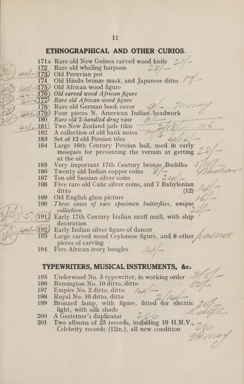 ETHNOGRAPHICAL AND OTHER CURIOS. | | | oo 171A Rare old New Guinea carved wood knife ra0/, | , 172. Rare old whaling harpoon Sj ae ) | | Vo” “~ 173) Old Peruvian pot a SH — 174 Old Hindu bronze mask, and Japanese ditto / / UWSP é ~ 475) Old African wood figure SS arr 3) Old carved wood African figure lL? Rare old African wood figure 3’ Rare old German book cover (f | ) Four pieces N. American Indian beadwork (i Rare old 2-handled drug vase $7 /—=_, Two New Zealand jade tikis —— yy A collection of old bank notes * Set of 12 old Persian tiles “ Large 16th Century Persian ball, Hae % “es ors mosques for preventing the vermin at getting &lt; -/   z at the oil he, 185 Very important 17th Century bronze, Buddha U0 //¢/—— 186 Twenty old Indian copper coins &amp;/- j= Vtbectoees 187 Ten old Sassian silver coins 2 of, 188 Five rare old Cufic silver coins, and 7 Babylonian ee ditto (12) Sy 189 Old English glass picture sé /— 190 Three cases of rave specimen butterflies, unique. 2 tA ta ~~) collection \j— Ys © S, A91Z Early 17th Century Italian snuff mull, with ship a B ) ey _ cecoration “4 Gpof~192) Early Indian silver figure of dancer pj 193 Large carved wood Ceylonese figure, and 8 other a pieces of carving | 194 Five African ivory bangles tft fae TYPEWRITERS, MUSICAL INSTRUMENTS, &amp;c: 195 Underwood No. 5 typewriter, in working order J 196 Remington No. 10 ditto, ditto J Sees 197 Empire No. 2 ditto, ditto As/— 198 Royal No. 10 ditto, ditto Z light, with silk shade 200 A Gestetner’s duplicator We 201 Two albums of 25 records, sae 19 H.M.V., Celebrity records (12in.), all new condition - ZG