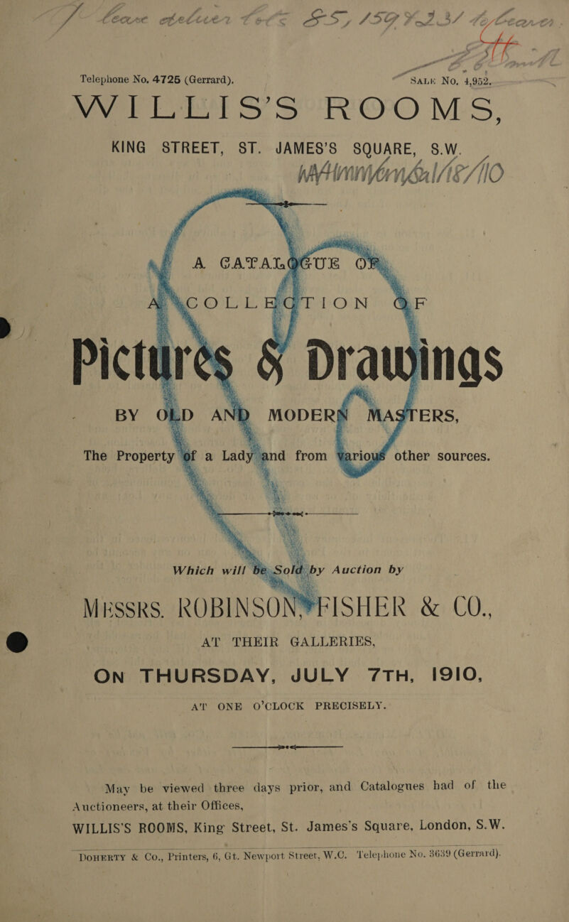 ver Eee Ss SOO M.S, KING STREET, ST. JAMES’S SQUARE, S.W. lj | v4 oO jf H WNUINE//1O                   ’ f A CAT ATO UE OF      WCOLL ‘q TION ‘ Pictu ire és § Drawings BY MAS x  Ol LD AN \ MODERS TERS, The Property” “of a Lad bc: nd from Yario ae sources. ay 3 Which will | b by Auction by be Sore MESSRS. ROBINSON FISHER &amp; C0. AT THEIR GALLERIES, On THURSDAY, JULY 7TH, IQIO, AT’ ONE O’CLOCK PRECISELY. May be viewed three days prior, and Catalogues had of the Auctioneers, at their Offices, WILLIS’S ROOMS, King Street, St. James’s Square, London, S.W. “DOHERTY &amp; Co., Printers, 6, Gi. Newport Street, W.C. ‘Telephone No. 3639 (Gerrard).