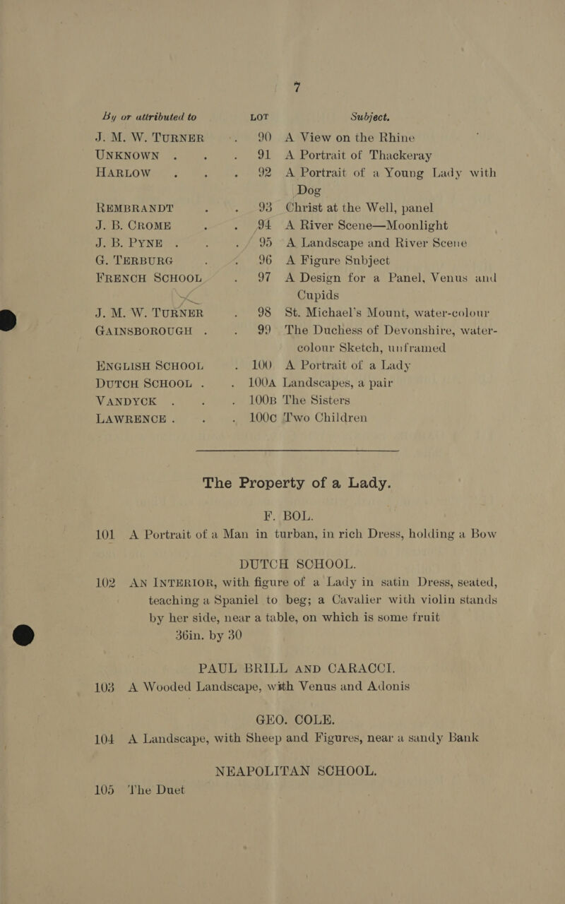 By or attributed to LOT Subject. J. M. W. TURNER 90 A View on the Rhine UNKNOWN 91 <A Portrait of Thackeray HARLOW 92 A Portrait of a Young Lady with Dog REMBRANDT 93 Christ at the Well, panel J. B. CROME 34 A River Scene—Moonlight J. B. PYNE 95 A Landscape and River Scene G. TERBURG 96 A Figure Snbject FRENCH SCHOOL 97 <A Design for a Panel, Venus and ar Cupids J. M. W. TURNER 98 St. Michael’s Mount, water-colour GAINSBOROUGH 99 The Duchess of Devonshire, water- colour Sketch, unframed ENGLISH SCHOOL 100. A Portrait of a Lady DUTCH SCHOOL . VANDYCK 100B The Sisters LAWRENCE . 100c¢ Two Children The Property of a Lady. F. BOL. 101 A Portrait of a Man in turban, in rich Dress, holding a Bow DUTCH SCHOOL. 102. AN INTERIOR, with figure of a Lady in satin Dress, seated, teaching a Spaniel to beg; a Cavalier with violin stands by her side, near a table, on which is some fruit 36in. by 30 PAUL BRILL and CARACCI. 103. A Wooded Landscape, with Venus and Adonis GEO. COLE. 104 A Landscape, with Sheep and Figures, near a sandy Bank NEAPOLITAN SCHOOL. The Duet