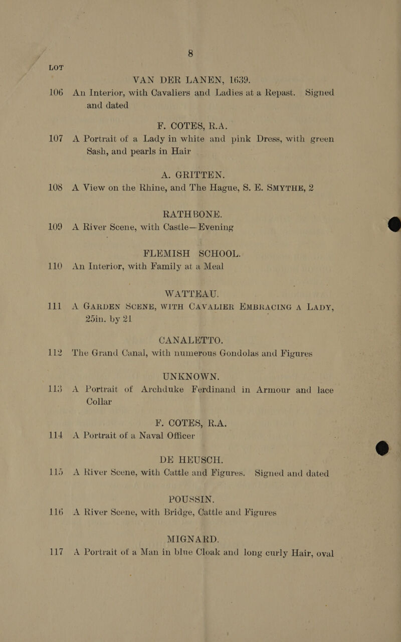 106 107 108 109 110 111 112 114 EL, VAN DER LANEN, 1639. An Interior, with Cavaliers and Ladies at a Repast. Signed and dated F. COTES, R.A. A Portrait of a Lady in white and pink Dress, with green Sash, and pearls in Hair A. GRITTEN. . A View on the Rhine, and The Hague, 8S. KE. SMyTHE, 2 RATHBONE. A River Scene, with Castle— Evening FLEMISH SCHOOL. An Interior, with Family at a Meal WATTEHAU. A GARDEN SCENE, WITH CAVALIER EMBRACING A LADY, 2oin. by 21 CANALETTO. The Grand Canal, with numerous Gondolas and Figures UNKNOWN. A Portrait of Archduke Ferdinand in Armour and lace Collar F, COTES, R.A. A Portrait of a Naval Officer DE HEUSCH. A River Scene, with Cattle and Figures. Signed and dated POUSSIN. A River Scene, with Bridge, Cattle and Figures MIGNARD. A Portrait of a Man in blue Cloak and long curly Hair, oval  