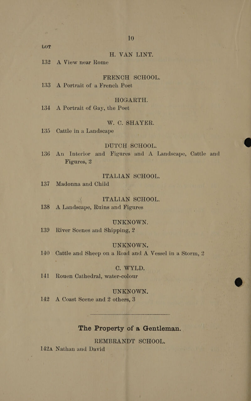 LOT H. VAN LINT. 132 A View near Rome FRENCH SCHOOL. 133 A Portrait of a French Poet HOGARTH. 134 A Portrait of Gay, the Poet W. C. SHAYER. 145 Cattle in a Landscape  DUTCH SCHOOL. 136 An Interior and Figures and A Landscape, Cattle and Figures, 2 ITALIAN SCHOOL. 137 Madonna and Child FS ITALIAN SCHOOL. 138 <A Landscape, Ruins and Figures UNKNOWN. 139 River Scenes and Shipping, 2 UNKNOWN. 140 Cattle and Sheep on a Road and A Vessel in a Storm, 2 C. WYLD. 141 Rouen Cathedral, water-colour | @  UNKNOWN. 142 A Coast Scene and 2 others, 3 The Property of a Gentleman. REMBRANDT SCHOOL. 142A Nathan and David