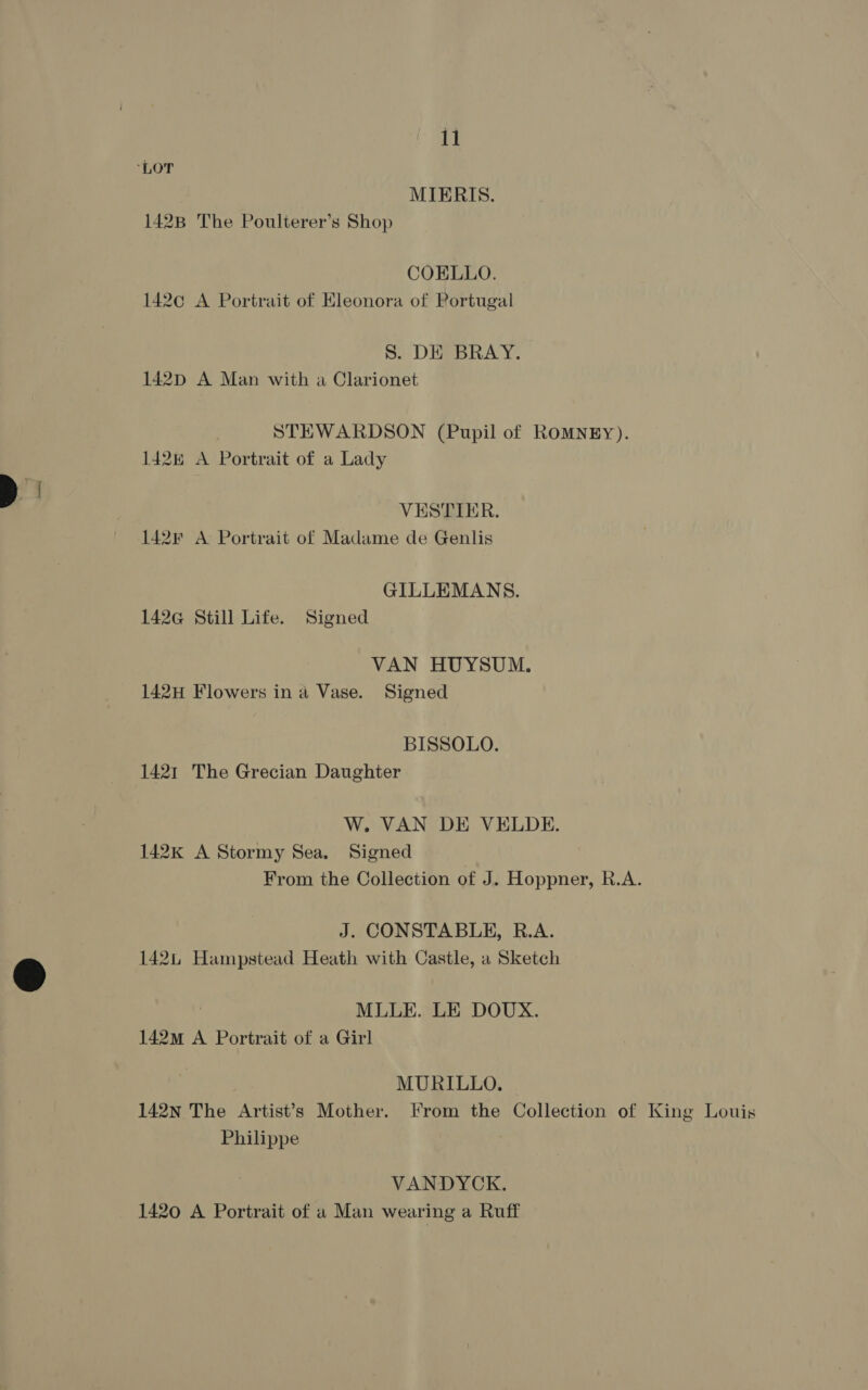 MIERIS. 142B The Poulterer’s Shop COELLO. 142¢ A Portrait of Eleonora of Portugal S. DE BRAY. 142pD A Man with a Clarionet STEWARDSON (Pupil of ROMNEY). 1428 A Portrait of a Lady VESTIER. 142F A Portrait of Madame de Genlis GILLEMANS. 142G@ Still Life. Signed VAN HUYSUM. 142H Flowers in a Vase. Signed BISSOLO. 1421 The Grecian Daughter W. VAN DE VELDE. 142k A Stormy Sea. Signed From the Collection of J. Hoppner, R.A. J. CONSTABLE, R.A. 142 Hampstead Heath with Castle, a Sketch MLLE. LE DOUX. 142m A Portrait of a Girl MURILLO. 142N The Artist’s Mother. From the Collection of King Louis Philippe VANDYCK. 1420 A Portrait of a Man wearing a Ruff