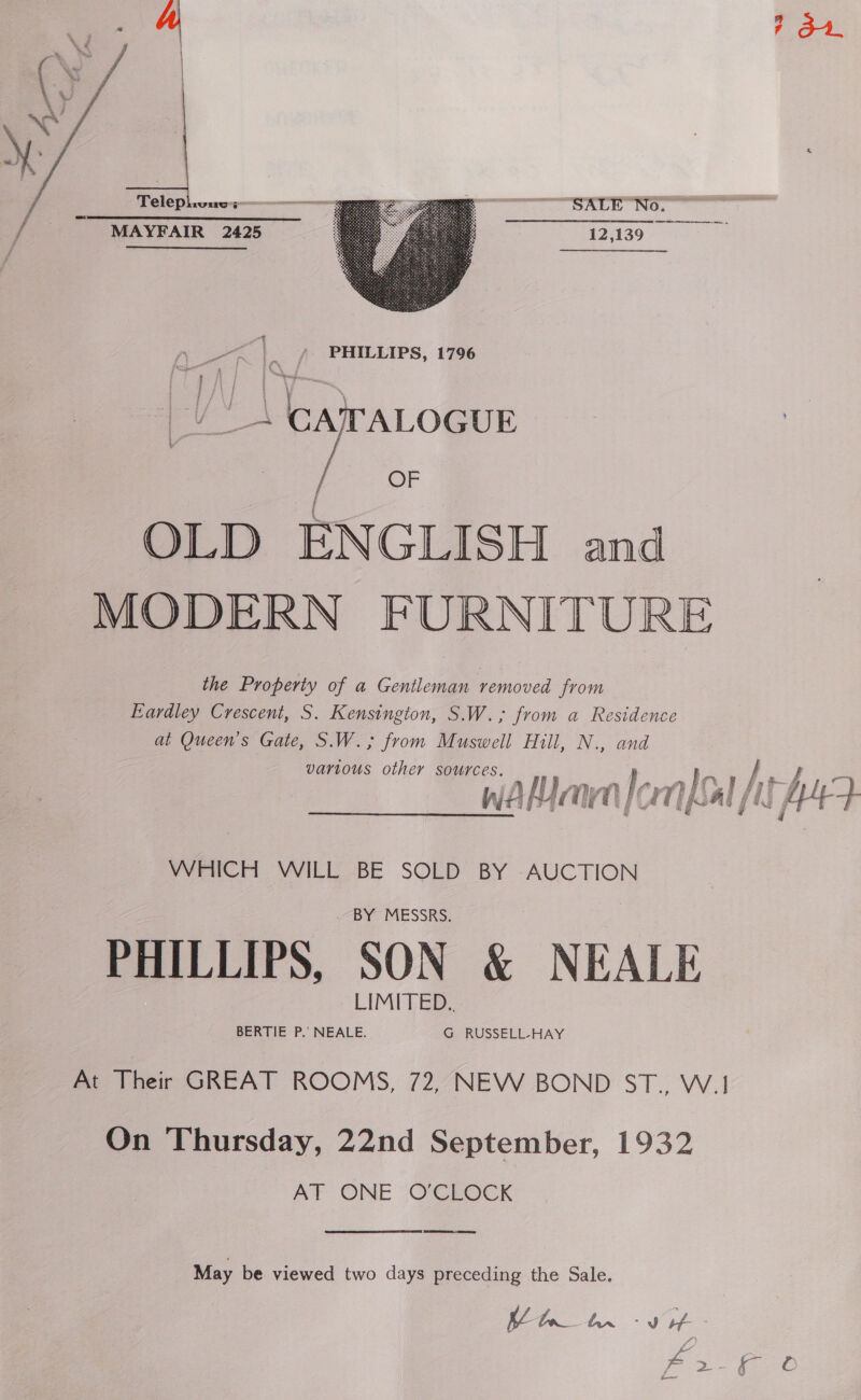 Telep LULIGS” MAYFAIR 2425  _ ¥ PHILLIPS, 1796 | _\ CAITALOGUE | OF OLD ENGLISH and MODERN FURNITURE the Property of a Gentleman removed from Eardley Crescent, S. Kensington, S.W.; from a Residence at Queen’s Gate, S.W.; from Muswell Hill, N., and various other sources. i : f f a MTUPTPOCE TT PAO Pes fhe i! WHICH WILL BE SOLD BY -AUCTION PHILLIPS, SON &amp; NEALE my Their GREAT ROOMS, 72,,NEVW BOND ST., W.! On Thursday, 22nd September, 1932 AT ONE O'CLOCK  May be viewed two days preceding the Sale. p27 Fe