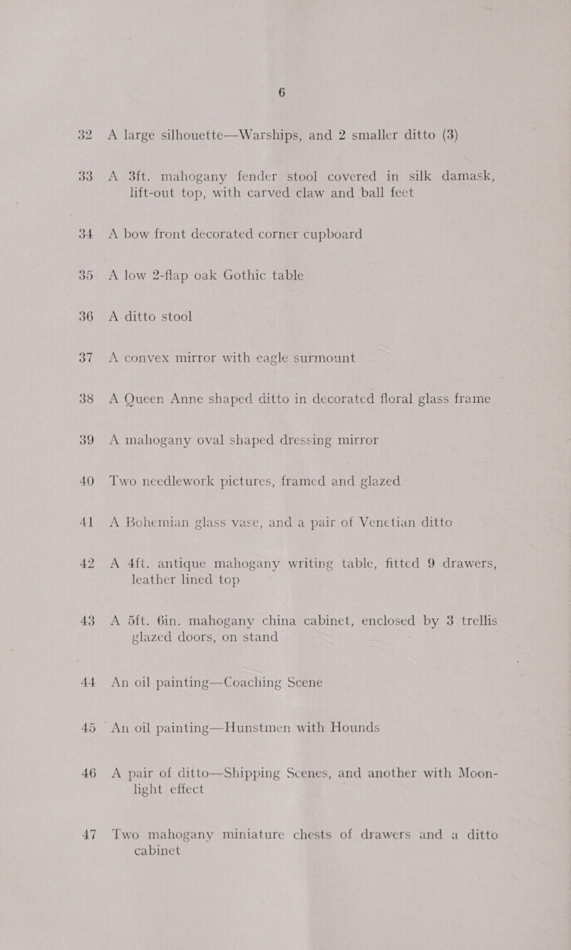 o7 38 39 40 4] 46 47 A large silhouette—Warships, and 2 smaller ditto (3) A 3ft. mahogany fender stool covered in silk damask, lift-out top, with carved claw and ball feet A bow front decorated corner cupboard A low 2-flap oak Gothic table A ditto stool A convex mirror with eagle surmount A Queen Anne shaped ditto in decorated floral glass frame A mahogany oval shaped dressing mirror Two needlework pictures, framed and glazed A Bohemian glass vase, and a pair of Venetian ditto A 4ft. antique mahogany writing table, fitted 9 drawers, leather lined top A oft. 6in. mahogany china cabinet, enclosed by 3 trellis glazed doors, on stand An oil painting—Coaching Scene A pair of ditto—Shipping Scenes, and another with Moon- light effect Two mahogany miniature chests of drawers and a ditto cabinet