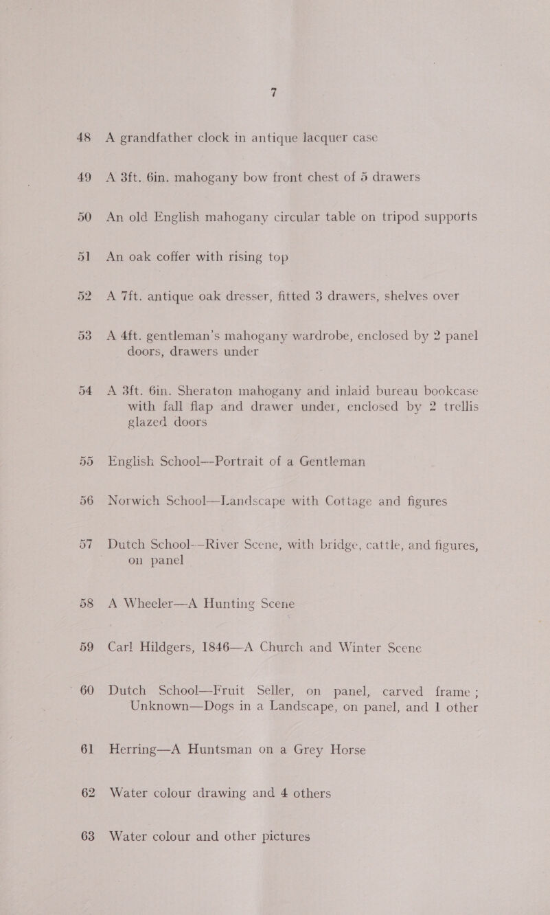 48 59 ~ 60 61 63 A grandfather clock in antique lacquer case A 3ft. 6in. mahogany bow front chest of 6 drawers An old English mahogany circular table on tripod supports An oak coffer with rising top A 7ft. antique oak dresser, fitted 3 drawers, shelves over A 4ft. gentleman’s mahogany wardrobe, enclosed by 2 panel doors, drawers under A 3ft. 6in. Sheraton mahogany and inlaid bureau bookcase with fall flap and drawer under, enclosed by 2 trellis glazed doors English School—-Portrait of a Gentleman Norwich School—Landscape with Cottage and figures Dutch School-—River Scene, with bridge, cattle, and figures, on panel A Wheeler—A Hunting Scene Carl Hildgers, 1846—A Church and Winter Scene Dutch School—Fruit Seller, on panel, carved frame; Unknown—Dogs in a Landscape, on panel, and 1 other Herring—A Huntsman on a Grey Horse Water colour drawing and 4 others Water colour and other pictures