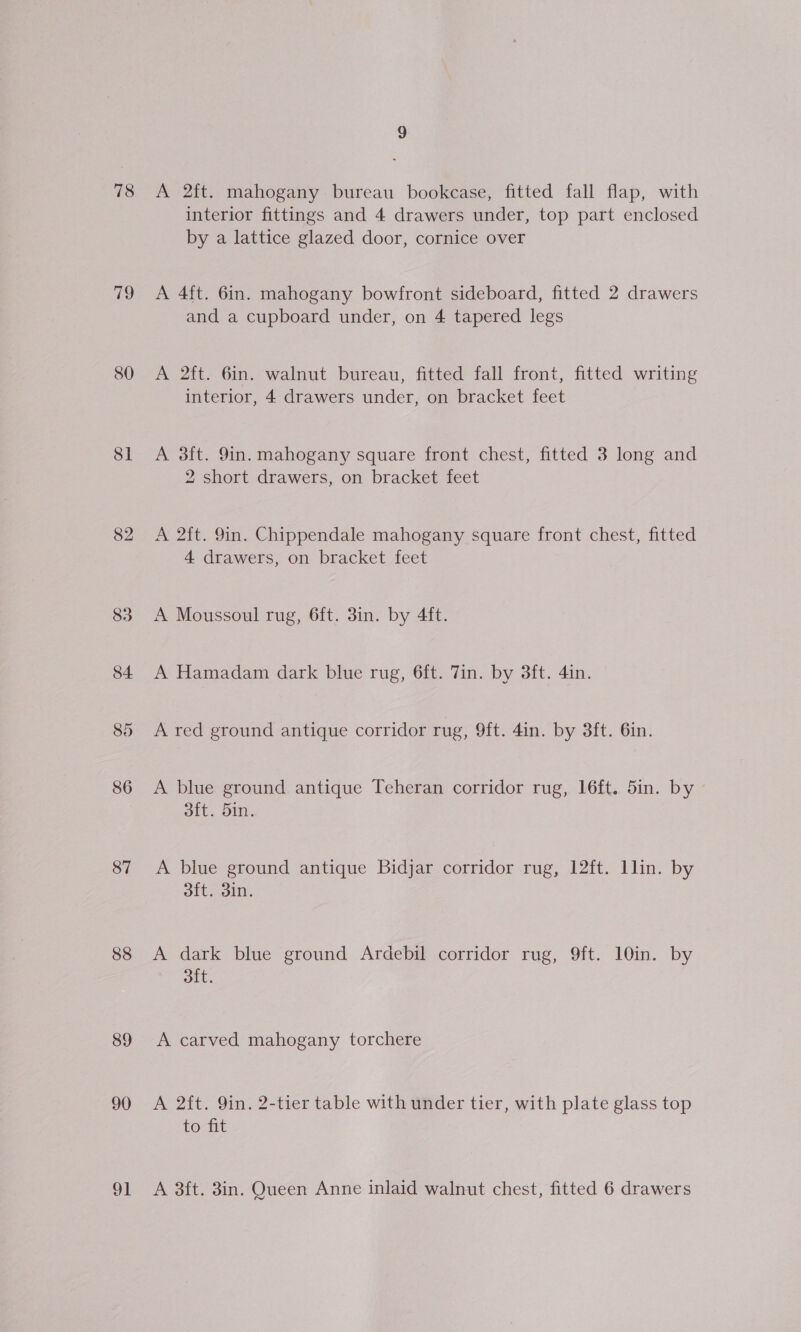 78 79 80 81 82 86 87 88 89 90 A 2ft. mahogany bureau bookcase, fitted fall flap, with interior fittings and 4 drawers under, top part enclosed by a lattice glazed door, cornice over A 4ft. 6in. mahogany bowfront sideboard, fitted 2 drawers and a cupboard under, on 4 tapered legs A 2ft. 6in. walnut bureau, fitted fall front, fitted writing interior, 4 drawers under, on bracket feet A 3ft. 9in. mahogany square front chest, fitted 3 long and 2 short drawers, on bracket feet A 2ft. 9in. Chippendale mahogany square front chest, fitted 4 drawers, on bracket feet A Moussoul rug, 6ft. 3in. by 4ft. A Hamadam dark blue rug, 6ft. Tin. by 38ft. 4in. A red ground antique corridor rug, 9ft. 4in. by 3ft. 6in. A blue ground antique Teheran corridor rug, 16ft. 5in. by 3ft. 5in. A blue ground antique Bidjar corridor rug, 12ft. llin. by 3ft. 3in. A dark blue ground Ardebil corridor rug, 9ft. 10in. by oft. A carved mahogany torchere A 2ft. 9in. 2-tier table with under tier, with plate glass top to fit A 3ft. 3in. Queen Anne inlaid walnut chest, fitted 6 drawers