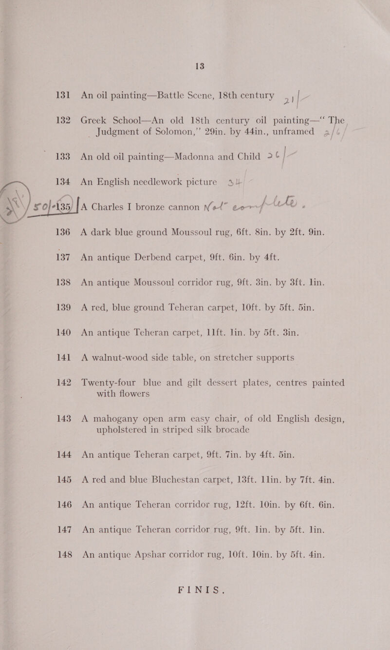 131 An oil painting—Battle Scene, 18th century a 3 132 Greek School—An old 18th century oil painting—* The _ Judgment of Solomon,” 29in. by 44in., unframed a// 133 An old oil painting—Madonna and Child &gt; &amp; e aN 134 An English needlework picture 44 | ey Oe 5/ | A Charles I bronze cannon Net” eer 4 v ,  136 A dark blue ground Moussoul rug, 6ft. 8in. by 2ft. 9in. 137. An antique Derbend carpet, 9ft. 6in. by 4ft. 138 An antique Moussoul corridor rug, 9ft. 3in. by 3ft. lin. 139 A red, blue ground Teheran carpet, 10ft. by 5ft. 5in. 140 An antique Teheran carpet, llft. lin. by 5ft. 3in. 141 A walnut-wood side table, on stretcher supports 142 Twenty-four blue and gilt dessert plates, centres painted with flowers 143. A mahogany open arm easy chair, of old English design, upholstered in striped silk brocade 144 An antique Teheran carpet, 9ft. Tin. by 4ft. 5in. 145 A red and blue Bluchestan carpet, 13ft. llin. by 7ft. 4in. 146 An antique Teheran corridor rug, 12ft. 10in. by 6ft. 6in. 147 An antique Teheran corridor rug, 9ft. lin. by 5ft. lin. 148 An antique Apshar corridor rug, 1O0ft. 10in. by 5ft. 4in. Fl Nee