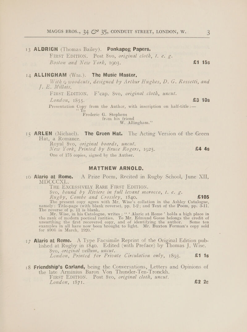  13 ALDRICH (Thomas Bailey). Ponkapog Papers. PiIRST EDITION. “Post Svo, o7zginal cloih, 7 2. 2. Boston and New York, 1903. £1 15s 14 ALLINGHAM (Wm.). The Music Masier, With g woodcuts, designed by Arthur Hughes, D. G. Rossetti, and fit Migs. —* FIRST EDITION. F’cap. 8vo, orzginal cloth, uncut. London, 1855. £3 10s Presentation Copy from the Author, with inscription on half-title :— ‘¢ To Frederic G. Stephens from his friend W. Allingham.”’’ 15 ARLEN (Michael). The Green Hat. The Acting Version of the Green Flat,a Romance. Royal 8vo, ovzgznal boards, uncut. New York, Printed by Bruce Rogers, 1925. £4 4s One of 175 copies, signed by the Auther. MATTHEW ARNOLD. 10 Alari¢ at Rome. A Prize Poem, Recited in Rugby School, June XII, MDCCG XI: THE EXCESSIVELY RARE FIRST EDITION. Svo, bound by Riviere in full levant morocco, t. eé. g. Rugby, Combe and Crossley, 1840. £105 The present copy agees with Mr. Wise’s collation in the Ashley Catalogue, namely: Title-page (with blank reverse), pp. 1-2; and Text of the Poem, pp. 3-11. The reverse of p. 11 is blank. Mr. Wise, in his Catalogue, writes : ‘‘ ‘ Alaric at Rome’ holds a high place in the rank of modern poetical rarities. To Mr. Edmund Gosse belongs the credit of unearthing the first recovered copy, and of identifying the author. Some ten examples in all have now been brought to hght. Mr. Buxton Forman’s copy sold for $900 in March, 1920.”’ i7 Alaric at Rome. A Type Facsimile Reprint of the Original Edition pub- lished at Rugby in 1840. Edited (with Preface) by Thomas J. Wise. 8vo, orzginal vellum, uncut. London, Printed for Private Circulation, only, 1803. £1 1s (8 Friendship’s Garland, being the Conversations, Letters and Opinions of the late Arminius Baron Von Thunder- Ten-Tronckh. FIRST EDITION. Post 8vo, orzgznual cloth, uncut. London, 1871. £2 2s