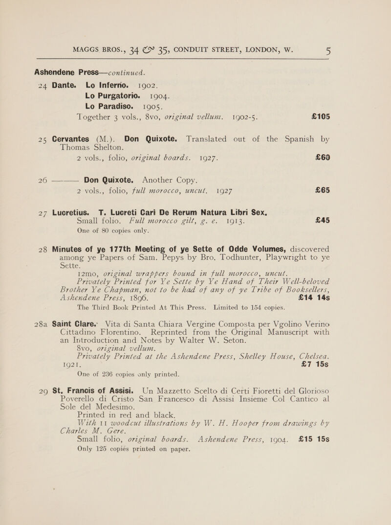 Ashendene Press—continued. 24 Dante. Lo Inferno. 10902. Lo Purgatorio. 1904. Lo Paradiso. 10905. Together 3 vols., 8vo, ovzgenal vellum. 1902-5. £105 25 Cervantes (M.). Don Quixote. Translated out of the Spanish by Thomas Shelton. 2 -vols., folie, original boards. ©1927. £60 26 —_—— Don Quixote. Another Copy. 2 vols., folio, full morocco, uncut. 1927 £65 27 Lucretius. T. Lucreti Cari De Rerum Natura Libri Sex, Small folio. Full morocco gilt, 2. e€:/ 1633: £45 One of 80 copies only. 28 Minutes of ye 177th Meeting of ye Sette of Odde Volumes, discovered among ye Papers of Sam. Pepys by Bro. Todhunter, Playwright to ye Dette. I2mo, o7zginal wrappers bound in full morocco, uncut. Privately Printed for Ye Sette by Ye Hand of Their Well-beloved Brother Ye Chapman, not to be had of any of ye Tribe of Booksellers, Ashendene Press, 18090. £14 14s The Third Book Printed At This Press. Limited to 154 copies. 28a Saint Clare. Vita di Santa Chiara Vergine Composta per Vgolino Verino Cittadino Florentino. Reprinted from the Original Manuscript with an Introduction and Notes by Walter W. Seton. 8vo, original vellum. Privately Printed at the Ashendene Press, Shelley House, Chelsea. LODE: £7 15s One of 236 copies only printed. 29 St. Francis of Assisi. Un Mazzetto Scelto di Certi Fioretti del Glorioso Poverello di Cristo San Francesco di Assisi Insieme Col Cantico al Sole del Medesimo. Printed in red and black. With 11 woodcut illustrations by W. H. Hooper from drawings by Charles M. Gere. Small folio, ozzginal boards. Ashendene Press, 1904. £15 15s Only 125 copies printed on paper.