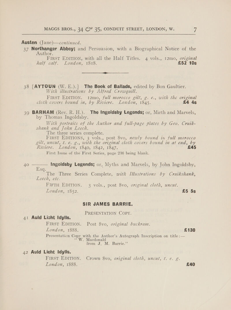 Austen (Jane)—continued. 37 Northanger Abbey; and Persuasion, with a Biographical Notice of the Author. FIRST EDITION, with all the Half Titles. 4 vols., 12mo, o7zgznal half calf. London, 313. £52 10s ee 38 [AYTOUN (W. E.).| The Book of Ballads, edited by Bon Gaultier. With zllustrations by Alfred Crowgquill. FIRST EDITION. 12mo, full morocco gilt, g. é., with thé original cloth covers bound in, by Riviere. London, 1845. £4 &amp;s 39 BARHAM (Rev. R. H.). The Ingoidsby Legends; or, Mirth and Marvels, by Thomas Ingoldsby. With portratts of the Author and full-page plates by Geo. Crutk- shank and John Leech. The three series complete. FIRST EDITIONS, 3 vols., post 8vo, xewly bound in full morocco gilt, uncut, t. e. g., with the original cloth covers bound in at end, by Riviere. London, 1840, 1842, 1847. £45 First Issue of the First Series, page 236 being blank.  Ingoldsby Legends; or, Myths and Marvels, by John Ingoldsby, Esq. The Three Series Complete, wztk Illustrations by Cruikshank, Leech, etc. PIFTH EDITION. 3 vols., post 8vo, o77ginal cloth, uncut. London, 1852. £5 5s SIR JAMES BARRIE. PRESENTATION COPY. 41 Auld Licht Idylls. FIRST EDITION. Post 8vo, original buckram. London, 1888. £130 Presentaticn Copy with the Author’s Autograph Inscription on title :— ‘CW. Macdonald from J. M. Barrie.’’ 42 Auld Licht Idylls. FIRST EDITION. Crown 8vo, original cloth, uncut, ¢. e. g.