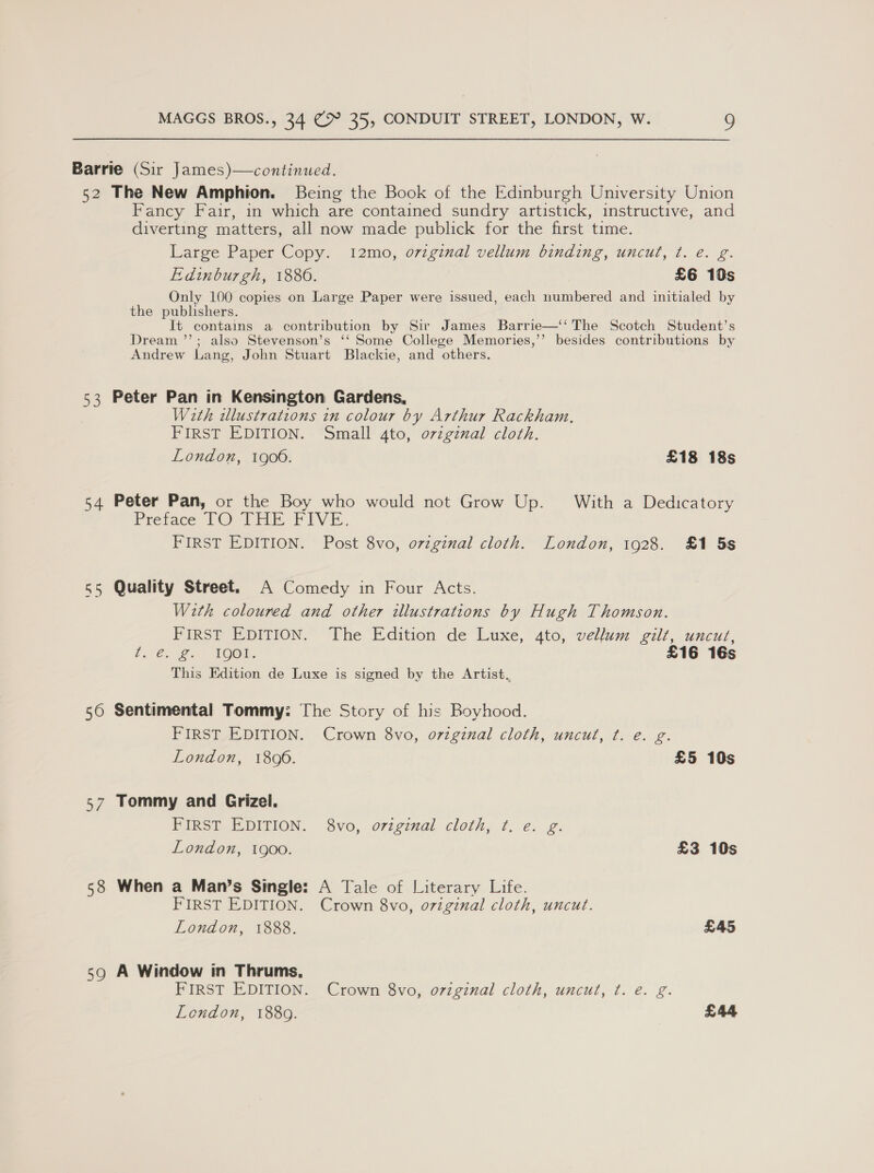 Barrie (Sir James)—continued. 52 The New Amphion. Being the Book of the Edinburgh University Union Fancy Fair, in which are contained sundry artistick, instructive, and diverting matters, all now made publick for the first time. Large Paper Copy. 12mo, o7vzginal vellum binding, uncut, ¢t. e. g. Edinburgh, 1886. £6 10s Only 100 copies on Large Paper were issued, each numbered and initialed by the publishers. It contains a contribution by Sir James Barrie—‘‘ The Scotch Student’s Dream ’”’; also Stevenson’s ‘‘ Some College Memories,’’ besides contributions by Andrew Lang, John Stuart Blackie, and others. 53 Peter Pan in Kensington Gardens, With illustrations in colour by Arthur Rackham. FIRST EDITION. Small 4to, ovzgznal cloth. London, 1900. £18 18s 54 Peter Pan, or the Boy who would not Grow Up. With a Dedicatory Pretace PO@&gt; Ure FIVE. FIRST EDITION. Post 8vo, orginal cloth. London, 1928. £1 5s 55 Quality Street. A Comedy in Four Acts. With coloured and other illustrations by Hugh Thomson. FIRST EDITION. The Edition de Luxe, 4to, vellum gilt, uncut, bes g. Ter. £16 16s This Edition de Luxe is signed by the Artist, 56 Sentimental Tommy: The Story of his Boyhood. FIRST EDITION. Crown 8vo, original cloth, uncut, ¢. e. g. London, 1806. £5 10s 57 Tommy and Grizel. FIRST EDITION. 8vo, ovzgznal cloth, ¢t. e. g. London, 1900. £3 10s 58 When a Man’s Single: A Tale of Literary Life. FIRST EDITION. Crown 8vo, o7zginal cloth, uncut. London, 1888. £45 59 A Window in Thrums, FIRST EDITION. Crown 8vo, o7zginal cloth, uncut, ¢. e. g.