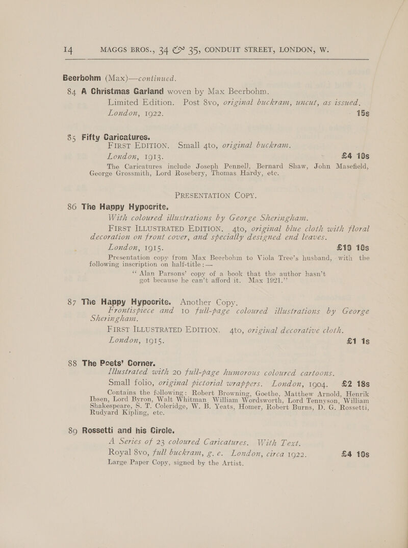 Beerbohm (Max)—continued. 84 A Ghristmas Garland woven by Max Beerbohm. Limited Edition. Post 8vo, orvzginal buckram, uncut, as issued, London, 1922. - 15s 85 Fifty Caricatures. i FIRST EDITION. Small 4to, ovzgznal buckram. | London, 1913. ‘ £4 iOs The Caricatures include Joseph Pennell, Bernard Shaw, John Masefield, George Grossmith, Lord Rosebery, Thomas Hardy, etc. PRESENTATION COPY. 860 The Happy Hypocrite. With coloured illustrations by George Sheringham. FIRST ILLUSTRATED EDITION. 4to, ovzgznal blue cloth with floral decoration on front cover, and sfecially designed end leaves. London, 1915. £10 18s Seas copy from Max Beerbohm to Viola Tree’s husband, - with the following inscription on half-title : — ‘‘ Alan Parsons’ copy of a book that the author hasn’t got because he can’t afford it. Max 1921.”’ 37 The Happy Hypocrite. Another Copy. Frontispiece and 10 full-page coloured illustrations by George Sheringham. FIRST ILLUSTRATED EDITION. 4to, original decorative cloth. London, 1915. £1 1s 88 The Peets’ Corner. | | {llustrated with 20 full-page humorous coloured cartoons. Small folio, orginal pictorial wrappers. London, 1904. £2 18s Contains the following: Robert Browning, Goethe, Matthew Arnold, Henrik Ibsen, Lord Byron, Walt Whitman William Wordsw orth, Lord Tennyson, Wilham Shakespeare, ST. Coleridge, W. B. Yeats, Homer, Robert Burns, D. G. Rossetti, Rudvard Kipling, etc. 89 Rossetti and his Circle. A Series of 23 coloured Caricatures. With Text. Royal 8vo, full buckram, g.e. London, circa 1622. £4 10s Large Paper Copy, signed by the Artist.
