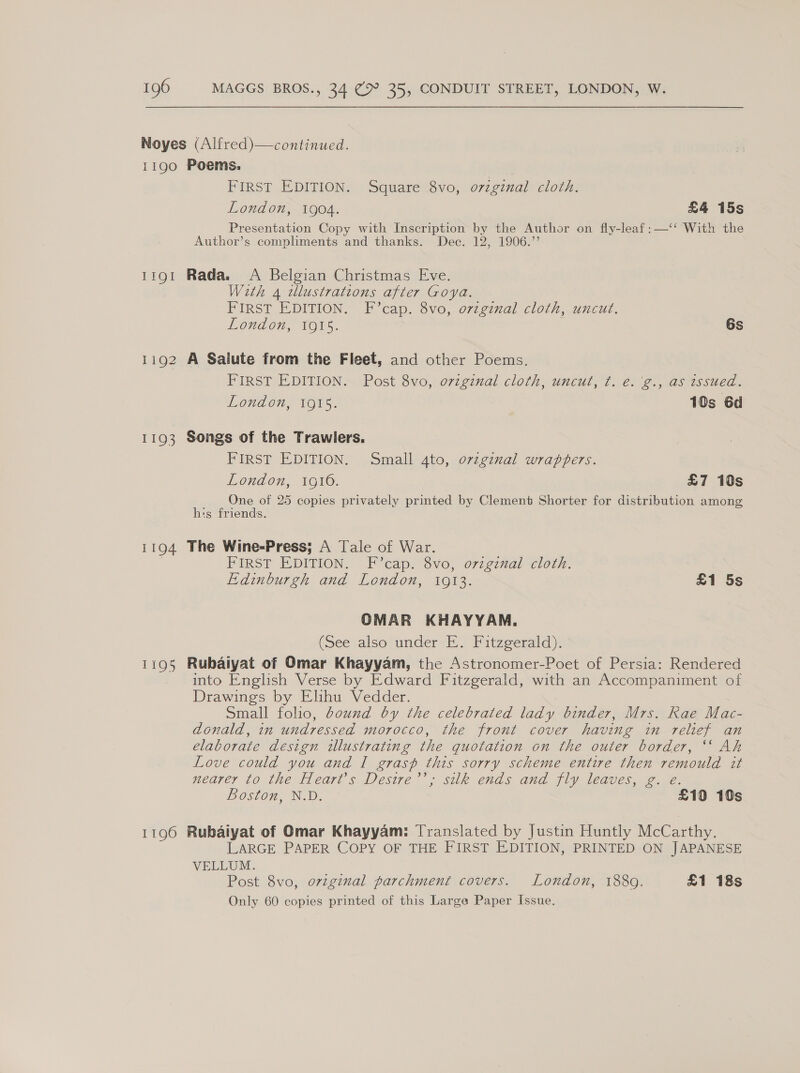 Noyes (Alfred)—continued. 1190 Poems: First EDITION. Square 8vo, orzginal cloth. London, 1904. £4 15s Presentation Copy with Inscription by the Author on fly-leaf:—‘‘ With the Author’s compliments and thanks. Dec. 12, 1906.’’ 1191 Rada. A Belgian Christmas Eve. With 4 wlustrattons after Goya. FIRST EDITION. F’cap. 8vo, original cloth, uncut. London, 1915. i 6s 1192 A Salute from the Fleet, and other Poems. FIRST EDINON-~ Post 3vo, orzginal cloth, uncul, 7. €. @., GS issied. London, O15. 10s 6d 1193 Songs of the Trawlers. FIRST EDITION. Small 4to, ovzgznal wrappers. London, 19106. £7 10s One of 25 copies privately printed by Clement Shorter for distribution among his friends. 1194 The Wine-Press; A Tale of War. | FIRST EDITION. F cap. 8vo, orzgzval cloth. Edinburgh and London, 1913. £1 5s OMAR KHAYYAM. (See also under E. Fitzgerald). 1195 Rubaiyat of Omar Khayyam, the Astronomer-Poet of Persia: Rendered into English Verse by Edward Fitzgerald, with an Accompaniment of Drawings by Elihu Vedder. Small folio, bound by the celebrated lady binder, Mrs. Rae Mac- donald, in undressed morocco, the front cover having in relief an elaborate design illustrating the quotation on the outer border, ‘‘ Ah Love could you and I grasp this sorry scheme entire then remould it nearer to the Heart’s Desire’’, silk ends and fly leaves, g. e. Boston, N.D. £10 10s 1196 Rubaiyat of Omar Khayyam: Translated by Justin Huntly McCarthy. LARGE PAPER COPY OF THE FIRST EDITION, PRINTED ON JAPANESE VELLUM. Post 8vo, orzginal parchment covers. London, 1889. £1 18s Only 60 copies printed of this Large Paper Issue.