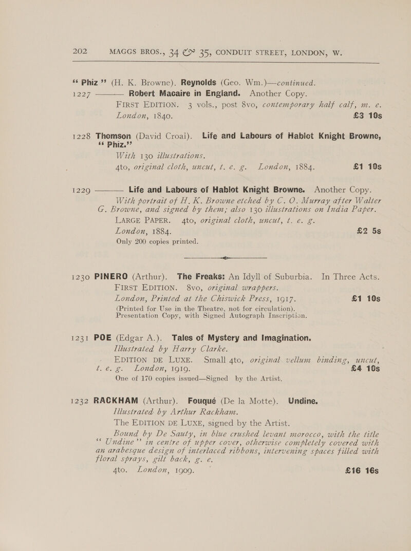  «¢ Phiz *? (H. K. Browne). Reynolds (Geo. Wm.)—continued.  1227 Robert Macaire in England. Another Copy. FIRST EDITION. 3 vols., post 8vo, contemporary half calf, m. e. London, 1840. £3 10s 1228 Thomson (David Croai). Life and Labours of Habict Knight Browne, «© Phiz.”’ With 130 tllustrations. Ata, original cloth, uncul, 7 €. 2. London, 1304. £1 10s Life and Labours of Hablot Knight Browne. Another Copy. With portrait of H. K. Browne etched by C. O. Murray after Walter G. Browne, and signed by them; also 130 wlustrations on India Paper. LARGE PAPER. 4to, original cloth, uncut, ¢. €. g. London, 1884. £2 5s Only 200 copies printed. 1229  ce 1230 PINERO (Arthur). The Freaks: An Idyll of Suburbia. In Three Acts. 3 FIRST EDITION. 8vo, original wrappers. London, Printed at the Chiswick Press, 1917. £1 10s (Printed for Use in the Theatre, not for circulation). Presentation Copy, with Signed Autograph Inscription. 1231 POE (Edgar A.). Tales of Mystery and Imagination. Illustrated by Harry Clarke. EDITION DE LUXE. Small 4to,. ovzginal. vellum binding, uncut, i. €.g@) “Lond on, 1010, £4 10s One of 170 copies issued—Signed by the Artist, 1232 RACKHAM (Arthur). Fouqué (De la Motte). Undine, Illustrated by Arthur Rackham. The EDITION DE LUXE, signed by the Artist. Bound by De Sauty, in blue crushed levant morocco, with the title ‘“ Undine’’ in centre of upper cover, otherwise completely covered with an arabesque design of interlaced ribbons, intervening spaces filled with jloral sprays, gurl back, 2.2, Ato. London, 1909. £16 16s