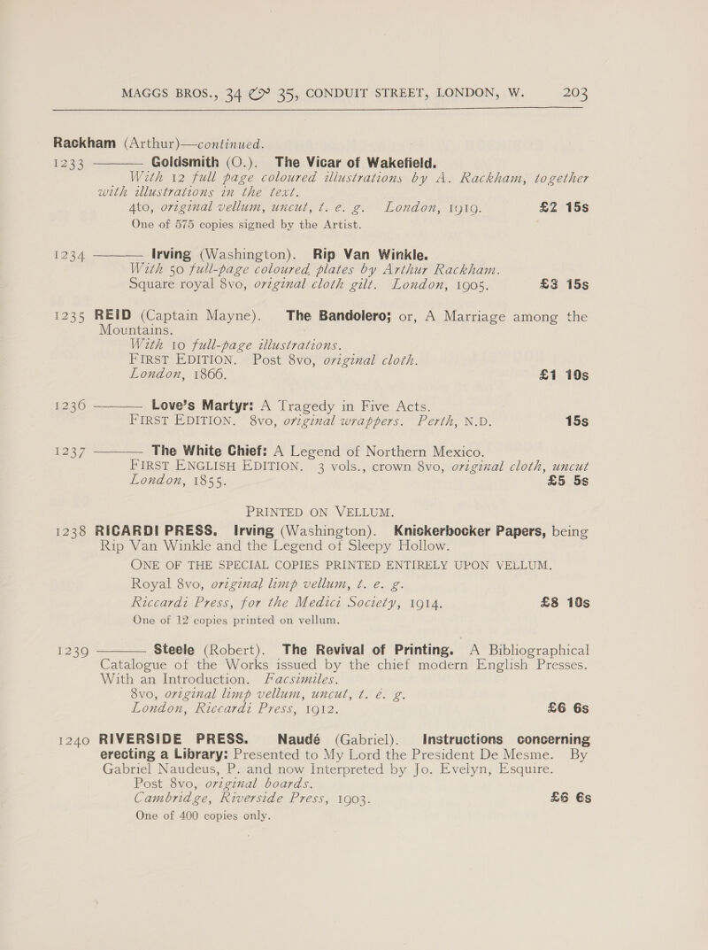  Rackham (Arthur)—continued. 1233 Goldsmith (O.). The Vicar of Wakefield. With 12 full page coloured illustrations by A. Rackham, together with wlustratzons in the text. Ato, orzginal vellum, uncut, t. e. g. London, IytQ. £Z 15s One of 575 copies signed by the Artist.   1234 Irving (Washington). Rip Van Winkle. With 50 full-page coloured plates by Arthur Rackham. Square royal 8vo, ovzginal cloth gilt. London, 1905. £3 15s 1235 REID (Captain Mayne). The Bandolero; or, A Marriage among the Mountains. With to full-page illustrations. FIRST EDITION. Post 8vo, o7viginal cloth.  London, 1806. £1 10s 1236 Love’s Martyr: A Tragedy in Five Acts. FIRST EDITION. 8vo, oviginal wrappers. Perth, N.D. 15s 1237 The White Chief: A Legend of Northern Mexico.  FIRST ENGLISH EDITION. 3 vols., crown 8vo, original cloth, uncut London, 1855. £5 Ss PRINTED ON VELLUM. 1238 RICARDI PRESS, Irving (Washington). Knickerbocker Papers, being Rip Van Winkle and the Legend ot Sleepy Hollow. ONE OF THE SPECIAL COPIES PRINTED ENTIRELY UPON VELLUM. Royal 8vo, original limp vellum, ¢. e. g. Riccardi Press, for the Medicz Society, 1914. £8 10s One of 12 copies printed on vellum. Steele (Robert). The Revival of Printing. A Bibliographical Catalogue of the Works issued by the chief modern English Presses. With an Introduction. facsimiles. 8vo, original limp vellum, uncut, ¢. é. g. London, Riccardi Press, 1912. £6 6s  1239 1240 RIVERSIDE PRESS. Naudé (Gabriel). Instructions concerning erecting a Library: Presented to My Lord the President De Mesme. By Gabriel Naudeus, P. and now Interpreted by Jo. Evelyn, Esquire. Post 8vo, orzginal boards. Cambridge, Riverside Press, 1903. £6 €s One of 400 copies only.