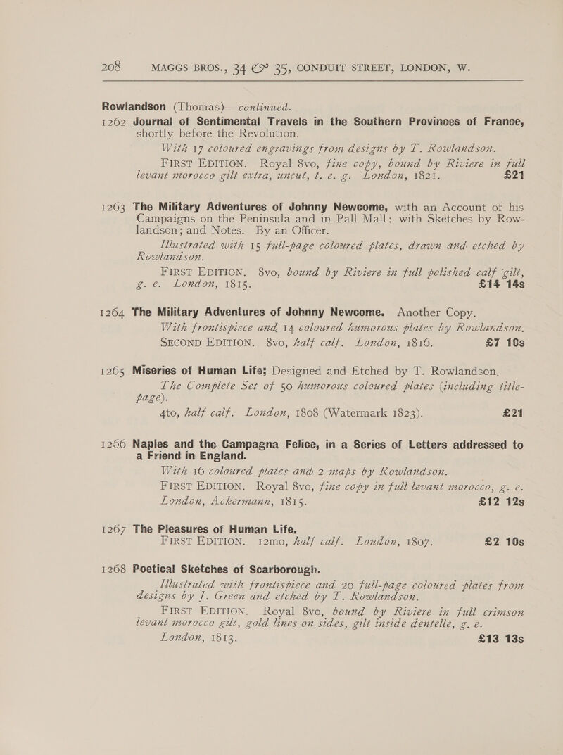 Rowlandson (Thomas)—continued. 1262 Journal of Sentimental Travels in the Southern Provinces of France, shortly before the Revolution. With 17 coloured engravings from designs by IT. Rowlandson. FIRST EDITION. Royal 8vo, fzme copy, bound by Riviere in full levant morocco gilt extra, uncut, t. e. g. London, 1821. £21 1203 The Military Adventures of Johnny Newcome, with an Account of his Campaigns on the Peninsula and in Pall Mall: with Sketches by Row- landson; and Notes. By an Officer. Illustrated with 15 full-page coloured plates, drawn anid etched by Rewland son. FIRST EDITION. 8vo, bound by Riviere in full polished calf ‘gilt, oe, LOUd On, Toi 5. £14 14s 1264 The Military Adventures of Johnny Newcome. Another Copy. With frontispiece and 14 coloured humorous plates by Rowlandson. SECOND EDITION. 8vo, half calf. London, 1816. £7 10s 1265 Miseries of Human Life; Designed and Etched by T. Rowlandson. Lhe Complete Set of 50 humorous coloured plates (including title- page). Ato, half calf. London, 1808 (Watermark 1823). £21 12060 Naples and the Campagna Felice, in a Series of Letters addressed to a Friend in England. With 16 coloured plates and 2 maps by Rowlandson. FIRST EDITION. Royal 8vo, fine copy in full levant morocco, g. e. London, Ackermann, 1815. £12 12s 1207 The Pleasures of Human Life. FIRST-EDITION... 12mo, Waly caly.” Loudor, 1607. £2 10s 1268 Poetical Sketches of Scarborough. Illustrated with frontispiece and 20 full-page coloured plates from designs by J. Green and etched by T. Rowlandson. FIRST EDITION. Royal 8vo, bound by Riviere in full crimson levant morocco gilt, gold lines on sides, gilt inside dentelle, g. e.