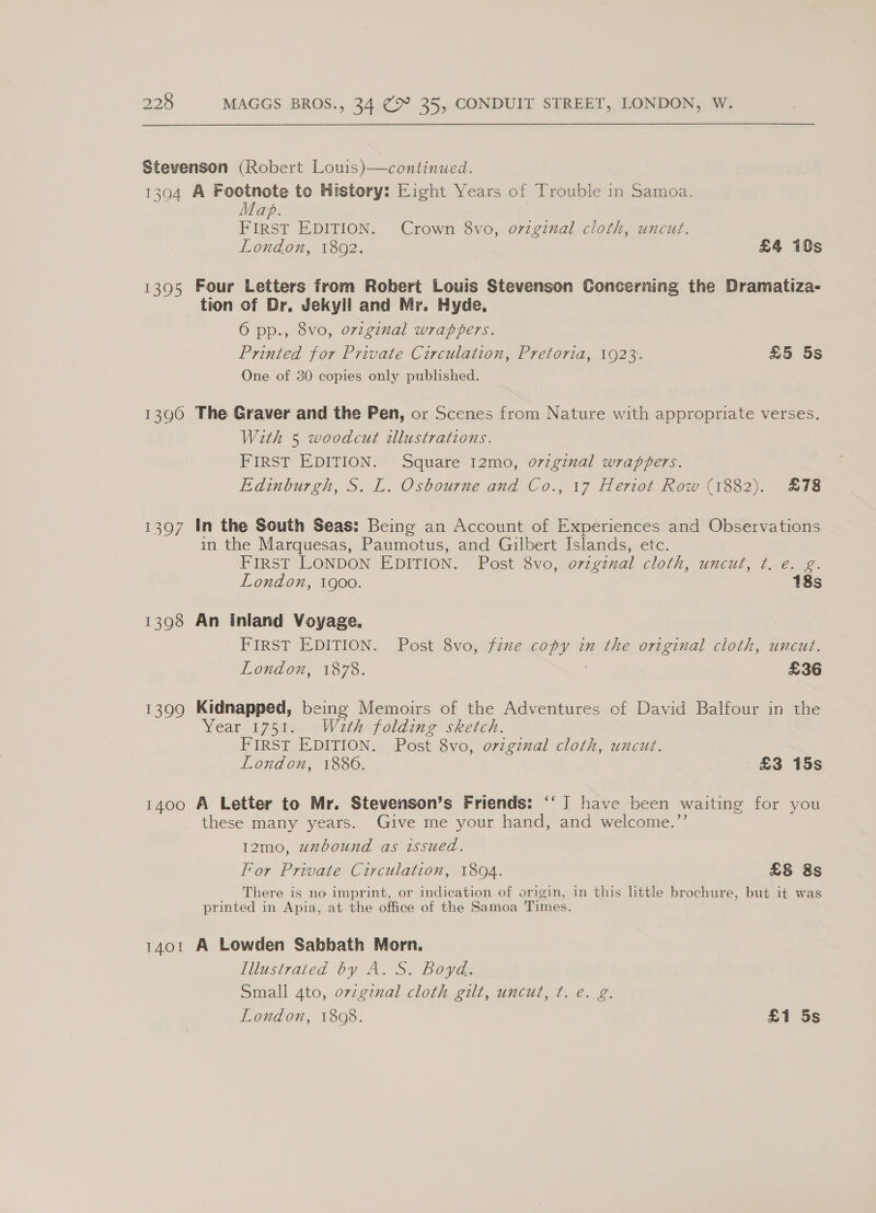 Stevenson (Robert Louis)—continued. 1304 A Footnote to History: Eight Years of Trouble in Samoa. Mab. } FIRST EDITION. Crown 8vo, ovzginal cloth, uncut. London, 1802. £4 10s 1395 Four Letters from Robert Louis Stevenson Concerning the Dramatiza- tion of Dr. Jekyll and Mr. Hyde. 6 pp., 8vo, original wrappers. Printed for Private Circulation, Pretoria, 1923. £5 5s One of 30 copies only published. 1396 The Graver and the Pen, or Scenes from Nature with appropriate verses. With 5 woodcut illustrations. FIRST EDITION. Square 12mo, o7zgznal wrappers. Edinburgh, S. L. Osbourne and Co., 17 Heriot Row (1882). £78 1397 In the South Seas: Being an Account of Experiences and Observations in the Marquesas, Paumotus, and Gilbert Islands, etc. FIRST LONDON EDITION. Post Svo, ovzgznal cloth, uncut, 1..€. 2. London, 1900. 18s 1398 An inland Voyage. FIRST EDITION. Post 8vo, fexe copy in the original cloth, uncut. London, 1878. £36 1399 Kidnapped, being Memoirs of the Adventures of David Balfour in the Year 1751. Wath folding sketch. FIRST EDITION. Post 8vo, origznal cloth, uncut. London, 1886. £3 15s 1400 A Letter to Mr. Stevenson’s Friends: ‘‘ I have been waiting for you these many years. Give me your hand, and welcome.”’ 12mo, uxbound as issued. For Private Circulation, 1804. £8 8s There is no imprint, or indication of origin, in this little brochure, but it was printed in Apia, at the office of the Samoa Times. 1401 A Lowden Sabbath Morn. Illustrated by A. S. Boyd. Small 4to, ovzgznal cloth gilt, uncut, ¢. e. g.