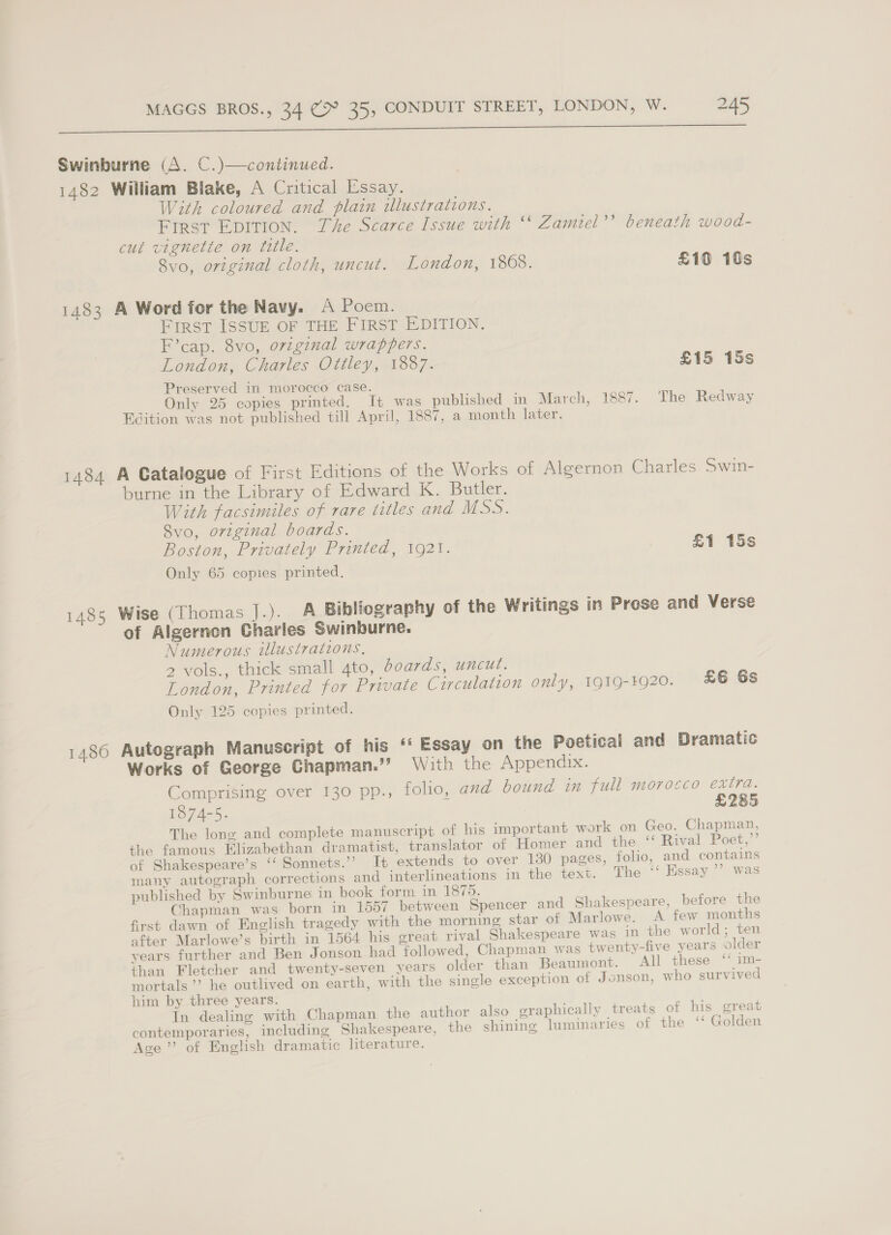 a a a a eee Swinburne (A. C.)—continued. 1482 William Blake, A Critical Essay. With coloured and plain illustrations. Frrst Epition. The Scarce Issue with ‘‘ Zamiel’’ beneath wood- cut vignette on title. 8vo, original cloth, uncut. London, 1808. £10 10s 1483 A Word for the Navy. A Poem. FIRST ISSUE OF THE FIRST EDITION. F’cap. 8vo, orzginal wrappers. London, Charles Ottley, 1887. £15 15s Preserved in morocco case. ~ Only 25 copies printed. It was published in March, 1887. The Redway Edition was not published till April, 1887, a month later. 1484 A Catalogue of First Editions of the Works of Algernon Charles Swin- burne in the Library of Edward K. Butler. With facsimiles of rare titles and MSS. Svo, original boards. Boston, Privately Printed, 1921. 2 £1 15s Only 65 copies printed. 1485 Wise (Thomas J.). A Bibliography of the Writings in Prese and Verse of Algernon Charles Swinburne. Numerous illustrations, 2 vols., thick small ato, boards, uncut. London, Printed for Private Circulation only, 1919-1920. £6 6s Only 125 copies printed. 1486 Autograph Manuscript of his ‘‘ Essay on the Poetical and Dramatic Works of George Chapman.’’ With the Appendix. Comprising over 130 pp., folio, and bound in full morocco extra. 1874-5. £285 The long and complete manuscript of his important work on Geo. Chapman, the famous Elizabethan dramatist, translator of Homer and the ‘‘ Rival Poet,”’ of Shakespeare’s ‘‘ Sonnets.” It extends to over 130 pages, folio, and contains many autograph corrections and interlineations in the text. The “ Essay ’’ was published by Swinburne in book form in 1875. Chapman was born in 1557 between Spencer and Shakespeare, before the first dawn of English tragedy with the morning star of Marlowe. A few months after Marlowe’s birth in 1564 his great rival Shakespeare was in the world; ten years further and Ben Jonson had followed, Chapman was twenty-five years older than Fletcher and twenty-seven years older than Beaumont. All these * im- mortals’ he outlived on earth, with the single exception of Jonson, who survived him by three years. In dealing with Chapman the author also graphically treats of his great contemporaries, including Shakespeare, the shining luminaries of the “ Golden Age’ of English dramatic literature.